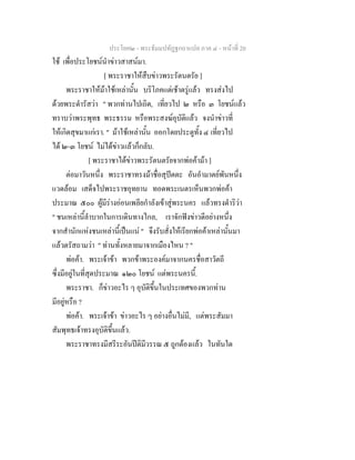 ประโยค๒ - พระธัมมปทัฏฐกถาแปล ภาค ๔ - หน้าที่ 20 
ใช้ เพื่อประโยชน์นำข่าวสาสน์มา. 
[ พระราชาให้สืบข่าวพระรัตนตรัย ] 
พระราชาให้ม้าใช้เหล่านั้น บริโภคแต่เช้าตรู่แล้ว ทรงส่งไป 
ด้วยพระดำรัสว่า " พวกท่านไปเถิด, เที่ยวไป ๒ หรือ ๓ โยชน์แล้ว 
ทราบว่าพระพุทธ พระธรรม หรือพระสงฆ์อุบัติแล้ว จงนำข่าวที่ 
ให้เกิดสุขมาแก่เรา. " ม้าใช้เหล่านั้น ออกโดยประตูทั้ง ๔ เที่ยวไป 
ได้ ๒-๓ โยชน์ ไม่ได้ข่าวแล้วก็กลับ. 
[ พระราชาได้ข่าวพระรัตนตรัยจากพ่อค้าม้า ] 
ต่อมาวันหนึ่ง พระราชาทรงม้าชื่อสุปัตตะ อันอำมาตย์พันหนึ่ง 
แวดล้อม เสด็จไปพระราชอุทยาน ทอดพระเนตรเห็นพวกพ่อค้า 
ประมาณ ๕๐๐ ผู้มีร่างอ่อนเพลียกำลังเข้าสู่พระนคร แล้วทรงดำริว่า 
" ชนเหล่านี้ลำบากในการเดินทางไกล, เราจักฟังข่าวดีอย่างหนึ่ง 
จากสำนักแห่งชนเหล่านี้เป็นแน่ " จึงรับสั่งให้เรียกพ่อค้าเหล่านั้นมา 
แล้วตรัสถามว่า " ท่านทั้งหลายมาจากเมืองไหน ? " 
พ่อค้า. พระเจ้าข้า พวกข้าพระองค์มาจากนครชื่อสาวัตถี 
ซึ่งมีอยู่ในที่สุดประมาณ ๑๒๐ โยชน์ แต่พระนครนี้. 
พระราชา. ก็ข่าวอะไร ๆ อุบัติขึ้นในประเทศของพวกท่าน 
มีอยู่หรือ ? 
พ่อค้า. พระเจ้าข้า ข่าวอะไร ๆ อย่างอื่นไม่มี, แต่พระสัมมา 
สัมพุทธเจ้าทรงอุบัติขึ้นแล้ว. 
พระราชาทรงมีสรีระอันปีติมีวรรณ ๕ ถูกต้องแล้ว ในทันใด 
 