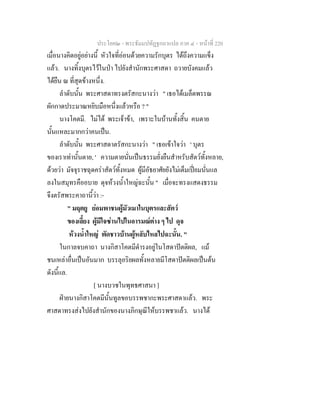 ประโยค๒ - พระธัมมปทัฏฐกถาแปล ภาค ๔ - หน้าที่ 220 
เมื่อนางคิดอยู่อย่างนี้ หัวใจที่อ่อนด้วยความรักบุตร ได้ถึงความแข็ง 
แล้ว. นางทิ้งบุตรไว้ในป่า ไปยังสำนักพระศาสดา ถวายบังคมแล้ว 
ได้ยืน ณ ที่สุดข้างหนึ่ง. 
ลำดับนั้น พระศาสดาทรงตรัสกะนางว่า " เธอได้เมล็ดพรรณ 
ผักกาดประมาณหยิบมือหนึ่งแล้วหรือ ? " 
นางโคตมี. ไม่ได้ พระเจ้าข้า, เพราะในบ้านทั้งสิ้น คนตาย 
นั้นแหละมากกว่าคนเป็น. 
ลำดับนั้น พระศาสดาตรัสกะนางว่า " เธอเข้าใจว่า ' บุตร 
ของเราเท่านั้นตาย, ' ความตายนั่นเป็นธรรมยั่งยืนสำหรับสัตว์ทั้งหลาย, 
ด้วยว่า มัจจุราชฉุดคร่าสัตว์ทั้งหมด ผู้มีอัธยาศัยยังไม่เต็มเปี่ยมนั่นแล 
ลงในสมุทรคืออบาย ดุจห้วงน้ำใหญ่ฉะนั้น " เมื่อจะทรงแสดงธรรม 
จึงตรัสพระคาถานี้ว่า :- 
" มฤตยู ย่อมพาชนผู้มัวเมาในบุตรและสัตว์ 
ของเลี้ยง ผู้มีใจซ่านไปในอารมณ์ต่าง ๆ ไป ดุจ 
ห้วงน้ำใหญ่ พัดชาวบ้านผู้หลับไหลไปฉะนั้น. " 
ในกาลจบคาถา นางกิสาโคตมีดำรงอยู่ในโสดาปัตติผล, แม้ 
ชนเหล่าอื่นเป็นอันมาก บรรลุอริยผลทั้งหลายมีโสดาปัตติผลเป็นต้น 
ดังนี้แล. 
[ นางบวชในพุทธศาสนา ] 
ฝ่ายนางกิสาโคตมีนั้นทูลขอบรรพชากะพระศาสดาแล้ว. พระ 
ศาสดาทรงส่งไปยังสำนักของนางภิกษุณีให้บรรพชาแล้ว. นางได้ 
 