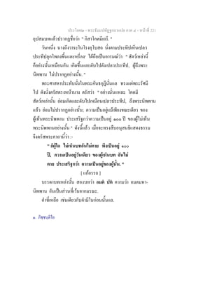 ประโยค๒ - พระธัมมปทัฏฐกถาแปล ภาค ๔ - หน้าที่ 221 
อุปสมบทแล้วปรากฏชื่อว่า " กิสาโคตมีเถรี. " 
วันหนึ่ง นางถึงวาระในโรงอุโบสถ นั่งตามประทีปเห็นเปลว 
ประทีปลุกโพลงขึ้นและหรี่ลง๑ ได้ถือเป็นอารมณ์ว่า " สัตว์เหล่านี้ 
ก็อย่างนั้นเหมือนกัน เกิดขึ้นและดับไปดังเปลวประทีป, ผู้ถึงพระ 
นิพพาน ไม่ปรากฏอย่างนั้น. " 
พระศาสดาประทับนั่งในพระคันธกุฎีนั่นแล ทรงแผ่พระรัศมี 
ไป ดังนั่งตรัสตรงหน้านาง ตรัสว่า " อย่างนั่นแหละ โคตมี 
สัตว์เหล่านั้น ย่อมเกิดและดับไปเหมือนเปลวประทีป, ถึงพระนิพพาน 
แล้ว ย่อมไม่ปรากฏอย่างนั้น; ความเป็นอยู่แม้เพียงขณะเดียว ของ 
ผู้เห็นพระนิพพาน ประเสริฐกว่าความเป็นอยู่ ๑๐๐ ปี ของผู้ไม่เห็น 
พระนิพพานอย่างนั้น " ดังนี้แล้ว เมื่อจะทรงสืบอนุสนธิแสดงธรรม 
จึงตรัสพระคาถานี้ว่า :- 
" ก็ผู้ใด ไม่เห็นบทอันไม่ตาย พึงเป็นอยู่ ๑๐๐ 
ปี, ความเป็นอยู่วันเดียว ของผู้เห็นบท อันไม่ 
ตาย ประเสริฐกว่า ความเป็นอยู่ของผู้นั้น. " 
[ แก้อรรถ ] 
บรรดาบทเหล่านั้น สองบทว่า อมตํ ปทํ ความว่า อมตมหา- 
นิพพาน อันเป็นส่วนที่เว้นจากมรณะ. 
คำที่เหลือ เช่นเดียวกับคำมีในก่อนนั้นแล. 
๑. ภิชฺชนฺติโย 
 