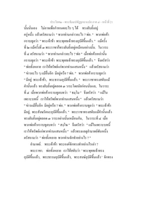 ประโยค๒ - พระธัมมปทัฏฐกถาแปล ภาค ๔ - หน้าที่ 21 
นั้นนั่นเอง ไม่อาจเพื่อกำหนดอะไร ๆ ได้ ทรงยับยั้งอยู่ 
ครู่หนึ่ง แล้วตรัสถามว่า " พวกท่านกล่าวอะไร ? พ่อ. " พวกพ่อค้า 
กราบทูลว่า " พระเจ้าข้า พระพุทธเจ้าทรงอุบัติขึ้นแล้ว. " แม้ครั้ง 
ที่ ๒ แม้ครั้งที่ ๓ พระราชาก็ทรงยับยั้งอยู่เหมือนอย่างนั้น. ในวาระ 
ที่ ๔ ตรัสถามว่า " พวกท่านกล่าวอะไร ? พ่อ " เมื่อพ่อค้าเหล่านั้น 
กราบทูลว่า " พระเจ้าข้า พระพุทธเจ้าทรงอุบัติขึ้นแล้ว. " จึงตรัสว่า 
" พ่อทั้งหลาย เราให้ทรัพย์แก่พวกท่านแสนหนึ่ง " แล้วตรัสถามว่า 
" ข่าวอะไร ๆ แม้อื่นอีก มีอยู่หรือ ? พ่อ. " พวกพ่อค้ากราบทูลว่า 
" มีอยู่ พระเจ้าข้า, พระธรรมอุบัติขึ้นแล้ว. " พระราชาทรงสดับแม้ 
คำนั้นแล้ว ทรงยับยั้งอยู่ตลอด ๓ วาระโดยนัยก่อนนั่นแล, ในวาระ 
ที่ ๔ เมื่อพวกพ่อค้ากราบทูลบทว่า " ธมฺโม " จึงตรัสว่า " แม้ใน 
เพราะบทนี้ เราให้ทรัพย์พวกท่านแสนหนึ่ง " แล้วตรัสถามว่า 
" ข่าวแม้อื่นอีก มีอยู่หรือ ? พ่อ. " พวกพ่อค้ากราบทูลว่า " พระเจ้าข้า 
มีอยู่, พระสังฆรัตนะอุบัติขึ้นแล้ว. " พระราชาทรงสดับแม้คำนั้นแล้ว 
ทรงยับยั้งอยู่ตลอด ๓ วาระอย่างนั้นเหมือนกัน, ในวาระที่ ๔ เมื่อ 
พวกพ่อค้ากราบทูลบทว่า " สงฺโฆ " จึงตรัสว่า " แม้ในเพราะบทนี้ 
เราให้ทรัพย์แก่พวกท่านแสนหนึ่ง " แล้วทรงแลดูอำมาตย์พันหนึ่ง 
ตรัสถามว่า " พ่อทั้งหลาย พวกท่านจักทำอย่างไร ? " 
อำมาตย์. พระเจ้าข้า พระองค์จักทรงทำอย่างไรเล่า ? 
พระราชา. พ่อทั้งหลาย เราได้สดับว่า ' พระพุทธเจ้าทรง 
อุบัติขึ้นแล้ว, พระธรรมอุบัติขึ้นแล้ว, พระสงฆ์อุบัติขึ้นแล้ว ' จักทรง 
 