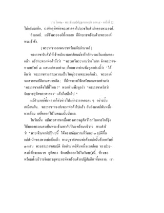 ประโยค๒ - พระธัมมปทัฏฐกถาแปล ภาค ๔ - หน้าที่ 22 
ไม่กลับมาอีก, เราจักอุทิศต่อพระศาสดาไปบวชในสำนักของพระองค์. 
อำมาตย์. แม้ข้าพระองค์ทั้งหลาย ก็จักบวชพร้อมด้วยพระองค์ 
พระเจ้าข้า. 
[ พระราชาออกผนวชพร้อมกับอำมาตย์ ] 
พระราชารับสั่งให้เจ้าพนักงานอาลักษณ์จารึกอักษรลงในแผ่นทอง 
แล้ว ตรัสกะพวกพ่อค้าม้าว่า " พระเทวีพระนามว่าอโนชา จักพระราช- 
ทานทรัพย์ ๓ แสนแก่พวกท่าน ; ก็แลพวกท่านพึงทูลอย่างนี้ว่า ' ได้ 
ยินว่า พระราชทรงสละความเป็นใหญ่ถวายพระองค์แล้ว, พระองค์ 
จงเสวยสมบัติตามสบายเถิด ; ก็ถ้าพระเทวีจักตรัสถามพวกท่านว่า 
' พระราชาเสด็จไปที่ไหน ? ' พวกท่านพึงทูลว่า ' พระราชาตรัสว่า 
จักบวชอุทิศพระศาสดา ' แล้วก็เสด็จไป. " 
แม้อำมาตย์ทั้งหลายก็ส่งข่าวไปแก่ภรรยาของตน ๆ อย่างนั้น 
เหมือนกัน. พระราชาทรงส่งพวกพ่อค้าไปแล้ว อันอำมาตย์พันหนึ่ง 
แวดล้อม เสด็จออกไปในขณะนั้นนั่นแล. 
ในวันนั้น แม้พระศาสดาเมื่อทรงตรวจดูสัตว์โลกในกาลใกล้รุ่ง 
ได้ทอดพระเนตรเห็นพระเจ้ามหากัปปินะพร้อมบริวาร ทรงดำริ 
ว่า " พระเจ้ามหากัปปินะนี้ ได้ทรงสดับความที่รัตนะ ๓ อุบัติขึ้น 
แต่สำนักของพวกพ่อค้าแล้ว ทรงบูชาคำของพ่อค้าเหล่านั้นด้วยทรัพย์ 
๓ แสน ทรงสละราชสมบัติ อันอำมาตย์พันหนึ่งแวดล้อม ทรงประ- 
สงค์เพื่อจะผนวช อุทิศเรา จักเสด็จออกไปในวันพรุ่งนี้, ท้าวเธอ 
พร้อมทั้งบริวารจักบรรลุพระอรหัตพร้อมด้วยปฏิสัมภิทาทั้งหลาย, เรา 
 