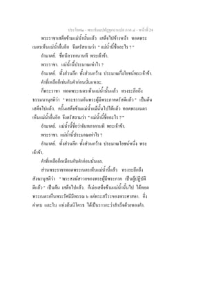 ประโยค๒ - พระธัมมปทัฏฐกถาแปล ภาค ๔ - หน้าที่ 24 
พระราชาเสด็จข้ามแม่น้ำนั้นแล้ว เสด็จไปข้างหน้า ทอดพระ 
เนตรเห็นแม่น้ำอื่นอีก จึงตรัสถามว่า " แม่น้ำนี้ชื่ออะไร ? " 
อำมาตย์. ชื่อนีลวาหนานที พระเจ้าข้า. 
พระราชา. แม่น้ำนี้ประมาณเท่าไร ? 
อำมาตย์. ทั้งส่วนลึก ทั้งส่วนกว้าง ประมาณกึ่งโยชน์พระเจ้าข้า. 
คำที่เหลือก็เช่นกับคำก่อนนั่นแหละ. 
ก็พระราชา ทอดพระเนตรเห็นแม่น้ำนั้นแล้ว ทรงระลึกถึง 
ธรรมนานุสติว่า " พระธรรมอันพระผู้มีพระภาคตรัสดีแล้ว " เป็นต้น 
เสด็จไปแล้ว. ครั้นเสด็จข้ามแม่น้ำแม้นั้นไปได้แล้ว ทอดพระเนตร 
เห็นแม่น้ำอื่นอีก จึงตรัสถามว่า " แม่น้ำนี้ชื่ออะไร ? " 
อำมาตย์. แม่น้ำนี้ชื่อว่าจันทภาคานที พระเจ้าข้า. 
พระราชา. แม่น้ำนี้ประมาณเท่าไร ? 
อำมาตย์. ทั้งส่วนลึก ทั้งส่วนกว้าง ประมาณโยชน์หนึ่ง พระ 
เจ้าข้า. 
คำที่เหลือก็เหมือนกับคำก่อนนั่นแล. 
ส่วนพระราชาทอดพระเนตรเห็นแม่น้ำนี้แล้ว ทรงระลึกถึง 
สังฆานุสติว่า " พระสงฆ์สาวกของพระผู้มีพระภาค เป็นผู้ปฏิบัติ 
ดีแล้ว " เป็นต้น เสด็จไปแล้ว. ก็เม่อเสด็จข้ามแม่น้ำนั้นไป ได้ทอด 
พระเนตรเห็นพระรัศมีมีพรรณ ๖ แต่พระสรีระของพระศาสดา. กิ่ง 
ค่าคบ และใบ แห่งต้นนิโครธ ได้เป็นราวกะว่าสำเร็จด้วยทองคำ. 
 
