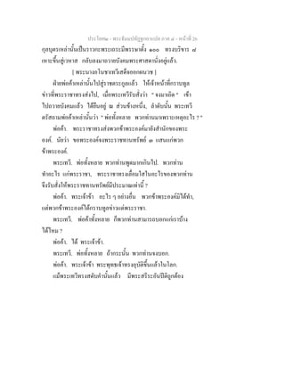 ประโยค๒ - พระธัมมปทัฏฐกถาแปล ภาค ๔ - หน้าที่ 26 
กุลบุตรเหล่านั้นเป็นราวกะพระเถระมีพรรษาตั้ง ๑๐๐ ทรงบริขาร ๘ 
เหาะขึ้นสู่เวหาส กลับลงมาถวายบังคมพระศาสดานั่งอยู่แล้ว. 
[ พระนางอโนชาเทวีเสด็จออกผนวช ] 
ฝ่ายพ่อค้าเหล่านั้นไปสู่ราชตระกูลแล้ว ให้เจ้าหน้าที่กราบทูล 
ข่าวที่พระราชาทรงส่งไป, เมื่อพระเทวีรับสั่งว่า " จงมาเถิด " เข้า 
ไปถวายบังคมแล้ว ได้ยืนอยู่ ณ ส่วนข้างหนึ่ง, ลำดับนั้น พระเทวี 
ตรัสถามพ่อค้าเหล่านั้นว่า " พ่อทั้งหลาย พวกท่านมาเพราะเหตุอะไร ? " 
พ่อค้า. พระราชาทรงส่งพวกข้าพระองค์มายังสำนักของพระ 
องค์. นัยว่า ขอพระองค์จงพระราชทานทรัพย์ ๓ แสนแก่พวก 
ข้าพระองค์. 
พระเทวี. พ่อทั้งหลาย พวกท่านพูดมากเกินไป. พวกท่าน 
ทำอะไร แก่พระราชา, พระราชาทรงเลื่อมใสในอะไรของพวกท่าน 
จึงรับสั่งให้พระราชทานทรัพย์มีประมาณเท่านี้ ? 
พ่อค้า. พระเจ้าข้า อะไร ๆ อย่างอื่น พวกข้าพระองค์มิได้ทำ, 
แต่พวกข้าพระองค์ได้กราบทูลข่าวแด่พระราชา. 
พระเทวี. พ่อค้าทั้งหลาย ก็พวกท่านสามารถบอกแก่เราบ้าง 
ได้ไหม ? 
พ่อค้า. ได้ พระเจ้าข้า. 
พระเทวี. พ่อทั้งหลาย ถ้ากระนั้น พวกท่านจงบอก. 
พ่อค้า. พระเจ้าข้า พระพุทธเจ้าทรงอุบัติขึ้นแล้วในโลก. 
แม้พระเทวีทรงสดับคำนั้นแล้ว มีพระสรีระอันปีติถูกต้อง 
 