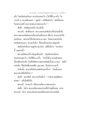 ประโยค๒ - พระธัมมปทัฏฐกถาแปล ภาค ๔ - หน้าที่ 27 
แล้ว โดยนัยก่อนนั่นแล ทรงกำหนดอะไร ๆ ไม่ได้ถึง ๓ ครั้ง, ใน 
วาระที่ ๔ ทรงสดับบทว่า " พุทฺโธ " แล้วจึงตรัสว่า " พ่อทั้งหลาย 
ในเพราะบทนี้ พระราชาพระราชทานอะไร ? " 
พ่อค้า. ทรัพย์แสนหนึ่ง พระเจ้าข้า. 
พระเทวี. พ่อทั้งหลาย พระราชาทรงสดับข่าวเห็นปานนี้แล้ว 
พระราชทานทรัพย์แสนหนึ่งแก่ท่านทั้งหลาย (ชื่อว่า) ทรงกระทำไม่ 
สมกันเลย. แต่เราจะให้แก่พวกท่าน ๓ แสน ในเพราะของกำนัล 
อันขัดสนของเรา, ข่าวอะไรอีก ? ที่ท่านทั้งหลายกราบทูลแล้ว. 
พ่อค้าเหล่านั้นกราบทูลข่าว ๒ อย่าง แม้อื่นอีกว่า " ข่าวอย่าง 
นี้ แลอย่างนี้. " 
พระเทวีมีพระสรีระอันถูกต้องแล้ว โดยนัยก่อนนั่นแล 
ทรงกำหนดอะไร ๆ ไม่ได้ถึง ๓ ครั้ง, ในครั้งที่ ๔ ทรงสดับอย่าง 
นั้นเหมือนกันแล้ว รับสั่งให้พระราชทานทรัพย์ครั้งละ ๓ แสน. พ่อค้า 
เหล่านั้น ได้ทรัพย์ทั้งหมดเป็น ๑๒ แสน ด้วยประการฉะนี้. 
ลำดับนั้น พระเทวีตรัสถามพ่อค้าเหล่านั้นว่า " พ่อทั้งหลาย 
พระราชาเสด็จไปไหน ? " 
พ่อค้า. พระเจ้าข้า พระราชารับสั่งว่า " เราจักบวชอุทิศพระ- 
ศาสดา " แล้วก็เสด็จไป. 
พระเทวี. ข่าวอะไร ? ที่พระองค์พระราชทานแก่เรา. 
พ่อค้า. นัยว่า พระองค์ทรงสละความเป็นใหญ่ทั้งหมด ถวาย 
พระองค์. นัยว่า พระองค์จงเสวยสมบัติตามพระประสงค์เถิด. 
 