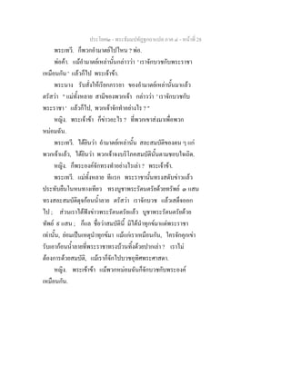 ประโยค๒ - พระธัมมปทัฏฐกถาแปล ภาค ๔ - หน้าที่ 28 
พระเทวี. ก็พวกอำมาตย์ไปไหน ? พ่อ. 
พ่อค้า. แม้อำมาตย์เหล่านั้นกล่าวว่า ' เราจักบวชกับพระราชา 
เหมือนกัน ' แล้วก็ไป พระเจ้าข้า. 
พระนาง รับสั่งให้เรียกภรรยา ของอำมาตย์เหล่านั้นมาแล้ว 
ตรัสว่า " แม่ทั้งหลาย สามีของพวกเจ้า กล่าวว่า ' เราจักบวชกับ 
พระราชา ' แล้วก็ไป, พวกเจ้าจักทำอย่างไร ? " 
หญิง. พระเจ้าข้า ก็ข่าวอะไร ? ที่พวกเขาส่งมาเพื่อพวก 
หม่อมฉัน. 
พระเทวี. ได้ยินว่า อำมาตย์เหล่านั้น สละสมบัติของตน ๆ แก่ 
พวกเจ้าแล้ว, ได้ยินว่า พวกเจ้าจงบริโภคสมบัตินั้นตามชอบใจเถิด. 
หญิง. ก็พระองค์จักทรงทำอย่างไรเล่า ? พระเจ้าข้า. 
พระเทวี. แม่ทั้งหลาย ทีแรก พระราชานั้นทรงสดับข่าวแล้ว 
ประทับยืนในหนทางเทียว ทรงบูชาพระรัตนตรัยด้วยทรัพย์ ๓ แสน 
ทรงสละสมบัติดุจก้อนน้ำลาย ตรัสว่า เราจักบวช แล้วเสด็จออก 
ไป ; ส่วนเราได้ฟังข่าวพระรัตนตรัยแล้ว บูชาพระรัตนตรัยด้วย 
ทัพย์ ๙ แสน ; ก็แล ชื่อว่าสมบัตินี้ มิได้นำทุกข์มาแด่พระราชา 
เท่านั้น, ย่อมเป็นเหตุนำทุกข์มา แม้แก่เราเหมือนกัน, ใครจักคุกเข่า 
รับเอาก้อนน้ำลายที่พระราชาทรงบ้วนทิ้งด้วยปากเล่า ? เราไม่ 
ต้องการด้วยสมบัติ, แม้เราก็จักไปบวชอุทิศพระศาสดา. 
หญิง. พระเข้าข้า แม้พวกหม่อมฉันก็จักบวชกับพระองค์ 
เหมือนกัน. 
 