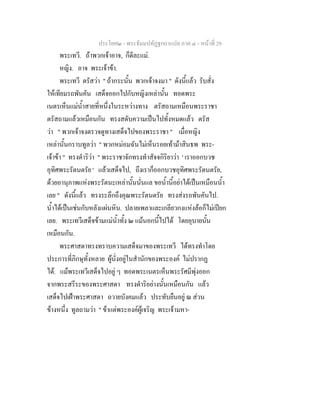 ประโยค๒ - พระธัมมปทัฏฐกถาแปล ภาค ๔ - หน้าที่ 29 
พระเทวี. ถ้าพวกเจ้าอาจ, ก็ดีละแม่. 
หญิง. อาจ พระเจ้าข้า. 
พระเทวี ตรัสว่า " ถ้ากระนั้น พวกเจ้าจงมา " ดังนี้แล้ว รับสั่ง 
ให้เทียมรถพันคัน เสด็จออกไปกับหญิงเหล่านั้น ทอดพระ 
เนตรเห็นแม่น้ำสายที่หนึ่งในระหว่างทาง ตรัสถามเหมือนพระราชา 
ตรัสถามแล้วเหมือนกัน ทรงสดับความเป็นไปทั้งหมดแล้ว ตรัส 
ว่า " พวกเจ้าจงตรวจดูทางเสด็จไปของพระราชา " เมื่อหญิง 
เหล่านั้นกราบทูลว่า " พวกหม่อมฉันไม่เห็นรอยเท้าม้าสินธพ พระ- 
เจ้าข้า " ทรงดำริว่า " พระราชาจักทรงทำสัจจกิริยาว่า ' เราออกบวช 
อุทิศพระรัตนตรัย ' แล้วเสด็จไป, ถึงเราก็ออกบวชอุทิศพระรัตนตรัย, 
ด้วยอานุภาพแห่งพระรัตนะเหล่านั้นนั่นแล ขอน้ำนี้อย่าได้เป็นเหมือนน้ำ 
เลย " ดังนี้แล้ว ทรงระลึกถึงคุณพระรัตนตรัย ทรงส่งรถพันคันไป. 
น้ำได้เป็นเช่นกับหลังแผ่นหิน. ปลายเพลาและเกลียวกงแห่งล้อก็ไม่เปียก 
เลย. พระเทวีเสด็จข้ามแม่น้ำทั้ง ๒ แม้นอกนี้ไปได้ โดยอุบายนั้น 
เหมือนกัน. 
พระศาสดาทรงทราบความเสด็จมาของพระเทวี ได้ทรงทำโดย 
ประการที่ภิกษุทั้งหลาย ผู้นั่งอยู่ในสำนักของพระองค์ ไม่ปรากฏ 
ได้. แม้พระเทวีเสด็จไปอยู่ ๆ ทอดพระเนตรเห็นพระรัศมีพุ่งออก 
จากพระสรีระของพระศาสดา ทรงดำริอย่างนั้นเหมือนกัน แล้ว 
เสด็จไปเฝ้าพระศาสดา ถวายบังคมแล้ว ประทับยืนอยู่ ณ ส่วน 
ข้างหนึ่ง ทูลถามว่า " ข้าแต่พระองค์ผู้เจริญ พระเจ้ามหา- 
 