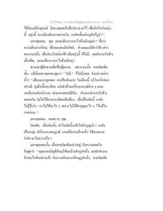 ประโยค๒ - พระธัมมปทัฏฐกถาแปล ภาค ๔ - หน้าที่ 36 
ได้นิมนต์ภิกษุสงฆ์ มีพระพุทธเจ้าเป็นประธานไว้ เพื่อฉันในวันพรุ่ง 
นี้. พรุ่งนี้ ชาวเมืองจักถวายทานกัน, แกจักเลี้ยงภิกษุสักกี่รูป ? " 
มหาทุคคตะ. คุณ ผมจะต้องการอะไรด้วยภิกษุเล่า ? ชื่อว่า 
ความต้องการภิกษุ เป็นของคนมีทรัพย์, ส่วนผมแม้สักว่าข้าวสาร 
ทะนานหนึ่ง เพื่อประโยชน์แก่ข้าวต้มพรุ่งนี้ ก็ไม่มี, ผมทำงานรับจ้าง 
เลี้ยงชีพ, ผมจะต้องการอะไรด้วยภิกษุ ? 
ธรรมดาผู้ชักชวนพึงเป็นผู้ฉลาด, เพราะฉะนั้น ชายบัณฑิต 
นั้น แม้เมื่อมหาทุคคตะพูดว่า " ไม่มี " ก็ไม่นิ่งเฉย ยังกล่าวอย่าง 
นี้ว่า " เพื่อนมหาทุคคตะ คนเป็นอันมาก ในเมืองนี้ บริโภคโภชนะ 
อย่างดี นุ่งผ้าเนื้อละเอียด แต่งตัวด้วยเครื่องอาภรณ์ต่าง ๆ นอน 
บนที่นอนอันสง่างาม ย่อมเสวยสมบัติกัน, ส่วนแกทำงานรับจ้าง 
ตลอดวัน ยังไม่ได้อาหารแม้พอเต็มท้อง; เมื่อเป็นเช่นนี้ แกยัง 
ไม่รู้สึกว่า ' เราไม่ได้อะไร ๆ เพราะไม่ได้ทำบุญอะไร ๆ ไว้แม้ใน 
กาลก่อน. " 
มหาทุคคตะ. ผมทราบ คุณ. 
บัณฑิต. เมื่อเช่นนั้น ทำไมบัดนี้แกจึงไม่ทำบุญเล่า ? แกยัง 
เป็นหนุ่ม มีเรี่ยวแรงสมบูรณ์ แกแม้ทำงานจ้างแล้ว ให้ทานตาม 
กำลัง จะไม่ควรหรือ ? 
มหาทุคคตะนั้น เมื่อชายบัณฑิตกล่าวอยู่ ถึงความสลดใจ 
จึงพูดว่า " คุณจงลงบัญชีภิกษุให้ผมบ้างสักรูปหนึ่ง, ผมจักทำงาน 
จ้างอะไรสักอย่างแล้ว จักถวายภิกษาแก่ภิกษุรูปหนึ่ง, ชายบัณฑิต 
 