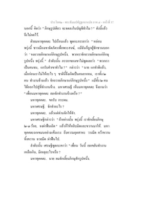 ประโยค๒ - พระธัมมปทัฏฐกถาแปล ภาค ๔ - หน้าที่ 37 
นอกนี้ คิดว่า " ภิกษุรูปเดียว จะจดลงในบัญชีทำไม ? " ดังนี้แล้ว 
จึงไม่จดไว้. 
ฝ่ายมหาทุคคตะ ไปเรือนแล้ว พูดกะภรรยาว่า " หล่อน 
พรุ่งนี้ ชาวเมืองเขาจัดภัตรเพื่อพระสงฆ์, แม้ฉันก็ถูกผู้ชักชวนบอก 
ว่า ' จงถวายภิกษาแก่ภิกษุรูปหนึ่ง. พวกเราจักถวายภิกษาแก่ภิกษุ 
รูปหนึ่ง พรุ่งนี้. " ลำดับนั้น ภรรยาของเขาไม่พูดเลยว่า " พวกเรา 
เป็นคนจน, แกรับคำเขาทำไม ? " กล่าวว่า " นาย แกทำดีแล้ว, 
เมื่อก่อนเราไม่ให้อะไร ๆ ชาตินี้จึงเกิดเป็นคนยากจน, เราทั้ง ๒ 
คน ทำงานจ้างแล้ว จักถวายภิกษาแก่ภิกษุรูปหนึ่ง " แม้ทั้ง ๒ คน 
ได้ออกไปสู่ที่ทำงานจ้าง. มหาเศรษฐี เห็นมหาทุคคตะ จึงถามว่า 
" เพื่อนมหาทุคคตะ เธอจักทำงานจ้างหรือ ? " 
มหาทุคคตะ. ขอรับ กระผม. 
มหาเศรษฐี. จักทำอะไร ? 
มหาทุคคตะ. แล้วแต่ท่านจักให้ทำ. 
มหาเศรษฐีกล่าวว่า " ถ้าอย่างนั้น พรุ่งนี้ เราจักเลี้ยงภิกษุ 
๒-๓ ร้อย, จงผ่าฟืนเถิด " แล้วก็ให้หยิบมีดและขวานมาให้. มหา 
ทุคคตะถกเขมนอย่างแข็งแรง ถึงความอุตสาหะ วางมีด คว้าขวาน 
ทิ้งขวาน ฉวยมีด ผ่าฟืนไป. 
ลำดับนั้น เศรษฐีพูดกะเขาว่า " เพื่อน วันนี้ เธอขยันทำงาน 
เหลือเกิน, มีเหตุอะไรหรือ ? 
มหาทุคคตะ. นาย ผมจักเลี้ยงภิกษุสักรูปหนึ่ง. 
 
