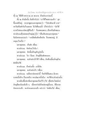 ประโยค๒ - พระธัมมปทัฏฐกถาแปล ภาค ๔ - หน้าที่ 39 
ทั้ง ๒ ได้มีข้าวสารรวม ๕ ทะนาน ด้วยประการฉะนี้. 
ทั้ง ๒ ผัวเมียนั้น ยินดีร่าเริงว่า " เราได้ไทยธรรมแล้ว " ลุก 
ขึ้นแต่เช้าตรู่. ภรรยาพูดกะมหาทุคคตะว่า " ไปหาผักมาซิ นาย " 
เขาไม่เห็นผักในร้านตลาด จึงไปฝั่งแม่น้ำ มีใจร่าเริงว่า " จักได้ 
ถวายโภชนะแก่พระผู้เป็นเจ้า " ร้องเพลงพลาง เลือกเก็บผักพลาง. 
ชาวประมงยืนทอดแหใหญ่อยู่ รู้ว่า " เป็นเสียงของมหาทุคคตะ " 
จึงเรียกเขามาถามว่า " แกมีจิตยินดีเหลือเกิน ร้องเพลงอยู่, มี 
เหตุอะไรหรือ ? " 
มหาทุคคตะ. เก็บผัก เพื่อน. 
ชาวประมง. จักทำอะไรกัน ? 
มหาทุคคตะ. จักเลี้ยงภิกษุสักรูปหนึ่ง. 
ชาวประมง. โอ ! อิ่มละ ภิกษุที่ฉันผักของแก. 
มหาทุคคตะ. จะทำอย่างไรได้ ? เพื่อน, กันต้องเลี้ยงภิกษุด้วย 
ผักที่กันได้. 
ชาวประมง. ถ้าอย่างนั้น มานี่เถิด. 
มหาทุคคตะ. จะทำอย่างไร ? เพื่อน. 
ชาวประมง. จงถือเอาปลาเหล่านี้ ร้อยให้เป็นพวง มีราคา 
บาทหนึ่งบ้าง กึ่งบาทบ้าง กหาปณะหนึ่งบ้าง. เขาได้กระทำอย่างนั้น. 
ชาวเมืองซื้อปลาที่มหาทุคคตะร้อยไว้ ๆ ไป เพื่อประโยชน์แก่ 
ภิกษุที่ตนนิมนต์แล้ว ๆ. เมื่อเขากำลังร้อยปลาอยู่นั้นแล, ก็ถึงเวลา 
ภิกขาจารแล้ว. เขากำหนดเวลาแล้ว กล่าวว่า " จักต้องไป เพื่อน, 
 