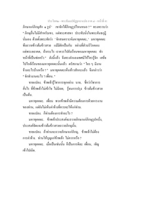 ประโยค๒ - พระธัมมปทัฏฐกถาแปล ภาค ๔ - หน้าที่ 41 
ภิกษาแก่ภิกษุสัก ๑ รูป ' เขาจักได้ภิกษุรูปไหนหนอ ? " ทรงทราบว่า 
" ภิกษุอื่นไม่มีสำหรับเขา, แต่พระศาสดา ประทับนั่งในพระคันธกุฎี 
นั่นเอง ด้วยตั้งพระทัยว่า ' จักสงเคราะห์มหาทุคคตะ, ' มหาทุคคตะ 
พึงถวายข้าวต้มข้าวสวย แม้มีผักเป็นกับ อย่างที่ตัวบริโภคเอง 
แด่พระตถาคต, ถ้ากระไร เราควรไปยังเรือนของมหาทุคคตะ ทำ 
หน้าที่เป็นพ่อครัว " ดังนี้แล้ว จึงทรงจำแลงเพศมิให้ใครรู้จัก เสด็จ 
ไปใกล้เรือนของมหาทุคคตะนั้นแล้ว ตรัสถามว่า " ใคร ๆ มีงาน 
จ้างอะไรบ้างหรือ ? " มหาทุคคตะเห็นท้าวสักกะแล้ว จึงกล่าวว่า 
" จักทำงานอะไร ? เพื่อน. " 
ชายแปลง. ข้าพเจ้ารู้วิชาการทุกอย่าง นาย, ชื่อว่าวิชาการ 
สิ่งไร ที่ข้าพเจ้าไม่เข้าใจ ไม่มีเลย, รู้จนการปรุง ข้าวต้มข้าวสวย 
เป็นต้น. 
มหาทุคคตะ. เพื่อน พวกข้าพเจ้ามีความต้องการด้วยการงาน 
ของท่าน, แต่ยังไม่เห็นค่าจ้างที่ควรจะให้แก่ท่าน. 
ชายแปลง. ก็ท่านต้องการทำอะไร ? 
มหาทุคคตะ. ข้าพเจ้าประสงค์จะถวายภิกษาแก่ภิกษุรูปหนึ่ง, 
ประสงค์จัดแจงข้าวต้มข้าวสวยถวายภิกษุนั้น. 
ชายแปลง. ถ้าท่านจะถวายภิกษาแก่ภิกษุ, ข้าพเจ้าไม่ต้อง 
การค่าจ้าง. ท่านให้บุญแก่ข้าพเจ้า ไม่ควรหรือ ? 
มหาทุคคตะ. เมื่อเป็นเช่นนั้น ก็เป็นการดีละ เพื่อน, เชิญ 
เข้าไปเถิด. 
 