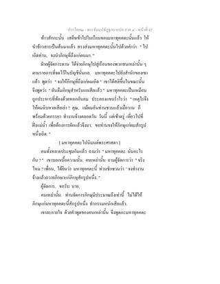 ประโยค๒ - พระธัมมปทัฏฐกถาแปล ภาค ๔ - หน้าที่ 42 
ท้าวสักกะนั้น เสด็จเข้าไปในเรือนของมหาทุคคตะนั้นแล้ว ให้ 
นำข้าวสารเป็นต้นมาแล้ว ทรงส่งมหาทุคคตะนั้นไปด้วยคำว่า " ไป 
เถิดท่าน, จงนำภิกษุที่ถึงแก่ตนมา. " 
ฝ่ายผู้จัดการทาน ได้จ่ายภิกษุไปสู่เรือนของพวกชนเหล่านั้น ๆ 
ตามรายการที่จดไว้ในบัญชีนั่นแล. มหาทุคคตะไปยังสำนักของเขา 
แล้ว พูดว่า " จงให้ภิกษุที่ถึงแก่ผมเถิด " เขาได้สติขึ้นในขณะนั้น 
จึงพูดว่า " ฉันลืมภิกษุสำหรับแกเสียแล้ว " มหาทุคคตะเป็นเหมือน 
ถูกประหารที่ท้องด้วยหอกอันคม ประคองแขนร่ำไรว่า " เหตุไรจึง 
ให้ผมฉิบหายเสียเล่า ? คุณ, แม้ผมอันท่านชวนแล้วเมื่อวาน ก็ 
พร้อมด้วยภรรยา ทำงานจ้างตลอดวัน วันนี้ แต่เช้าตรู่ เที่ยวไปที่ 
ฝั่งแม่น้ำ เพื่อต้องการผักแล้วจึงมา, ขอท่านจงให้ภิกษุแก่ผมสักรูป 
หนึ่งเถิด. " 
[ มหาทุคคตะไปนิมนต์พระศาสดา ] 
คนทั้งหลายประชุมกันแล้ว ถามว่า " มหาทุคคตะ นั่นอะไร 
กัน ? " เขาบอกเนื้อความนั้น. คนเหล่านั้น ถามผู้จัดการว่า " จริง 
ไหม ? เพื่อน, ได้ยินว่า มหาทุคคตะนี้ ท่านชักชวนว่า ' จงทำงาน 
จ้างแล้วถวายภิกษาแก่ภิกษุสักรูปหนึ่ง. " 
ผู้จัดการ. ขอรับ นาย. 
คนเหล่านั้น. ท่านจัดการภิกษุมีประมาณถึงเท่านี้ ไม่ได้ให้ 
ภิกษุแก่มหาทุคคตะนี้สักรูปหนึ่ง ทำกรรมหนักเสียแล้ว. 
เขาละอายใจ ด้วยคำพูดของคนเหล่านั้น จึงพูดกะมหาทุคคตะ 
 