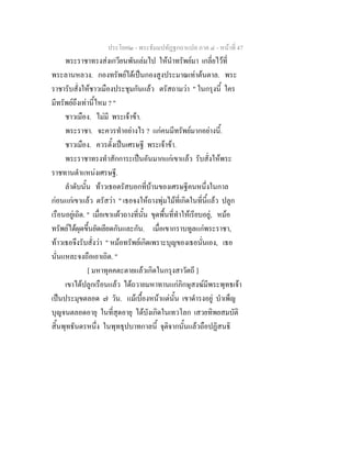 ประโยค๒ - พระธัมมปทัฏฐกถาแปล ภาค ๔ - หน้าที่ 47 
พระราชาทรงส่งเกวียนพันเล่มไป ให้นำทรัพย์มา เกลี่ยไว้ที่ 
พระลานหลวง. กองทรัพย์ได้เป็นกองสูงประมาณเท่าต้นตาล. พระ 
ราชารับสั่งให้ชาวเมืองประชุมกันแล้ว ตรัสถามว่า " ในกรุงนี้ ใคร 
มีทรัพย์ถึงเท่านี้ไหม ? " 
ชาวเมือง. ไม่มี พระเจ้าข้า. 
พระราชา. จะควรทำอย่างไร ? แก่คนมีทรัพย์มากอย่างนี้. 
ชาวเมือง. ควรตั้งเป็นเศรษฐี พระเจ้าข้า. 
พระราชาทรงทำสักการะเป็นอันมากแก่เขาแล้ว รับสั่งให้พระ 
ราชทานตำแหน่งเศรษฐี. 
ลำดับนั้น ท้าวเธอตรัสบอกที่บ้านของเศรษฐีคนหนึ่งในกาล 
ก่อนแก่เขาแล้ว ตรัสว่า " เธอจงให้ถางพุ่มไม้ที่เกิดในที่นี้แล้ว ปลูก 
เรือนอยู่เถิด. " เมื่อเขาแผ้วถางที่นั้น ขุดพื้นที่ทำให้เรียบอยู่, หม้อ 
ทรัพย์ได้ผุดขึ้นยัดเยียดกันและกัน. เมื่อเขากราบทูลแก่พระราชา, 
ท้าวเธอจึงรับสั่งว่า " หม้อทรัพย์เกิดเพราะบุญของเธอนั่นเอง, เธอ 
นั่นแหละจงถือเอาเถิด. " 
[ มหาทุคคตะตายแล้วเกิดในกรุงสาวัตถี ] 
เขาได้ปลูกเรือนแล้ว ได้ถวายมหาทานแก่ภิกษุสงฆ์มีพระพุทธเจ้า 
เป็นประมุขตลอด ๗ วัน. แม้เบื้องหน้าแต่นั้น เขาดำรงอยู่ บำเพ็ญ 
บุญจนตลอดอายุ ในที่สุดอายุ ได้บังเกิดในเทวโลก เสวยทิพยสมบัติ 
สิ้นพุทธันดรหนึ่ง ในพุทธุปบาทกาลนี้ จุติจากนั้นแล้วถือปฏิสนธิ 
 