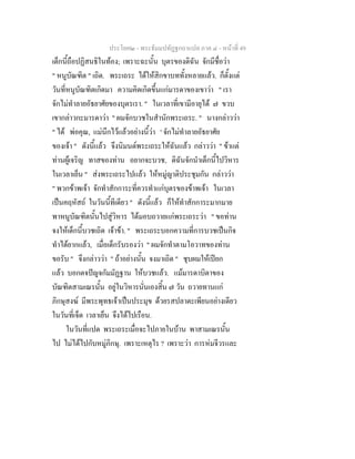 ประโยค๒ - พระธัมมปทัฏฐกถาแปล ภาค ๔ - หน้าที่ 49 
เด็กนี้ถือปฏิสนธิในท้อง; เพราะฉะนั้น บุตรของดิฉัน จักมีชื่อว่า 
" หนูบัณฑิต " เถิด. พระเถระ ได้ให้สิกขาบททั้งหลายแล้ว. ก็ตั้งแต่ 
วันที่หนูบัณฑิตเกิดมา ความคิดเกิดขึ้นแก่มารดาของเขาว่า " เรา 
จักไม่ทำลายอัธยาศัยของบุตรเรา. " ในเวลาที่เขามีอายุได้ ๗ ขวบ 
เขากล่าวกะมารดาว่า " ผมจักบวชในสำนักพระเถระ. " นางกล่าวว่า 
" ได้ พ่อคุณ, แม่นึกไว้แล้วอย่างนี้ว่า ' จักไม่ทำลายอัธยาศัย 
ของเจ้า " ดังนี้แล้ว จึงนิมนต์พระเถระให้ฉันแล้ว กล่าวว่า " ข้าแต่ 
ท่านผู้เจริญ ทาสของท่าน อยากจะบวช, ดิฉันจักนำเด็กนี้ไปวิหาร 
ในเวลาเย็น " ส่งพระเถระไปแล้ว ให้หมู่ญาติประชุมกัน กล่าวว่า 
" พวกข้าพเจ้า จักทำสักการะที่ควรทำแก่บุตรของข้าพเจ้า ในเวลา 
เป็นคฤหัสถ์ ในวันนี้ทีเดียว " ดังนี้แล้ว ก็ให้ทำสักการะมากมาย 
พาหนูบัณฑิตนั้นไปสู่วิหาร ได้มอบถวายแก่พระเถระว่า " ขอท่าน 
จงให้เด็กนี้บวชเถิด เจ้าข้า. " พระเถระบอกความที่การบวชเป็นกิจ 
ทำได้ยากแล้ว, เมื่อเด็กรับรองว่า " ผมจักทำตามโอวาทของท่าน 
ขอรับ " จึงกล่าวว่า " ถ้าอย่างนั้น จงมาเถิด " ชุบผมให้เปียก 
แล้ว บอกตจปัญจกัมมัฏฐาน ให้บวชแล้ว. แม้มารดาบิดาของ 
บัณฑิตสามเณรนั้น อยู่ในวิหารนั่นเองสิ้น ๗ วัน ถวายทานแก่ 
ภิกษุสงฆ์ มีพระพุทธเจ้าเป็นประมุข ด้วยรสปลาตะเพียนอย่างเดียว 
ในวันที่เจ็ด เวลาเย็น จึงได้ไปเรือน. 
ในวันที่แปด พระเถระเมื่อจะไปภายในบ้าน พาสามเณรนั้น 
ไป ไม่ได้ไปกับหมู่ภิกษุ. เพราะเหตุไร ? เพราะว่า การห่มจีวรและ 
 