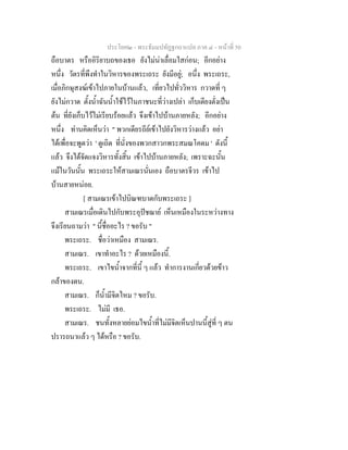 ประโยค๒ - พระธัมมปทัฏฐกถาแปล ภาค ๔ - หน้าที่ 50 
ถือบาตร หรืออิริยาบถของเธอ ยังไม่น่าเลื่อมใสก่อน; อีกอย่าง 
หนึ่ง วัตรที่พึงทำในวิหารของพระเถระ ยังมีอยู่; อนึ่ง พระเถระ, 
เมื่อภิกษุสงฆ์เข้าไปภายในบ้านแล้ว, เที่ยวไปทั่ววิหาร กวาดที่ ๆ 
ยังไม่กวาด ตั้งน้ำฉันน้ำใช้ไว้ในภาชนะที่ว่างเปล่า เก็บเตียงตั่งเป็น 
ต้น ที่ยังเก็บไว้ไม่เรียบร้อยแล้ว จึงเข้าไปบ้านภายหลัง; อีกอย่าง 
หนึ่ง ท่านคิดเห็นว่า " พวกเดียรถีย์เข้าไปยังวิหารว่างแล้ว อย่า 
ได้เพื่อจะพูดว่า ' ดูเถิด ที่นั่งของพวกสาวกพระสมณโคดม ' ดังนี้ 
แล้ว จึงได้จัดแจงวิหารทั้งสิ้น เข้าไปบ้านภายหลัง; เพราะฉะนั้น 
แม้ในวันนั้น พระเถระให้สามเณรนั่นเอง ถือบาตรจีวร เข้าไป 
บ้านสายหน่อย. 
[ สามเณรเข้าไปบิณฑบาตกับพระเถระ ] 
สามเณรเมื่อเดินไปกับพระอุปัชฌาย์ เห็นเหมืองในระหว่างทาง 
จึงเรียนถามว่า " นี้ชื่ออะไร ? ขอรับ " 
พระเถระ. ชื่อว่าเหมือง สามเณร. 
สามเณร. เขาทำอะไร ? ด้วยเหมืองนี้. 
พระเถระ. เขาไขน้ำจากที่นี้ ๆ แล้ว ทำการงานเกี่ยวด้วยข้าว 
กล้าของตน. 
สามเณร. ก็น้ำมีจิตไหม ? ขอรับ. 
พระเถระ. ไม่มี เธอ. 
สามเณร. ชนทั้งหลายย่อมไขน้ำที่ไม่มีจิตเห็นปานนี้สู่ที่ ๆ ตน 
ปรารถนาแล้ว ๆ ได้หรือ ? ขอรับ. 
 