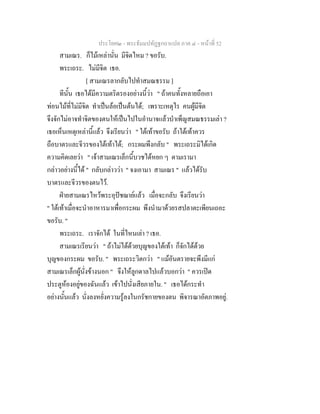 ประโยค๒ - พระธัมมปทัฏฐกถาแปล ภาค ๔ - หน้าที่ 52 
สามเณร. ก็ไม้เหล่านั่น มีจิตไหม ? ขอรับ. 
พระเถระ. ไม่มีจิต เธอ. 
[ สามเณรลากลับไปทำสมณธรรม ] 
ทีนั้น เธอได้มีความตริตรองอย่างนี้ว่า " ถ้าคนทั้งหลายถือเอา 
ท่อนไม้ที่ไม่มีจิต ทำเป็นล้อเป็นต้นได้; เพราะเหตุไร คนผู้มีจิต 
จึงจักไม่อาจทำจิตของตนให้เป็นไปในอำนาจแล้วบำเพ็ญสมณธรรมเล่า ? 
เธอเห็นเหตุเหล่านี้แล้ว จึงเรียนว่า " ใต้เท้าขอรับ ถ้าใต้เท้าควร 
ถือบาตรและจีวรของใต้เท้าได้; กระผมพึงกลับ " พระเถระมิได้เกิด 
ความคิดเลยว่า " เจ้าสามเณรเล็กนี้บวชได้หยก ๆ ตามเรามา 
กล่าวอย่างนี้ได้ " กลับกล่าวว่า " จงเอามา สามเณร " แล้วได้รับ 
บาตรและจีวรของตนไว้. 
ฝ่ายสามเณรไหว้พระอุปัชฌาย์แล้ว เมื่อจะกลับ จึงเรียนว่า 
" ใต้เท้าเมื่อจะนำอาหารมาเพื่อกระผม พึงนำมาด้วยรสปลาตะเพียนเถอะ 
ขอรับ. " 
พระเถระ. เราจักได้ ในที่ไหนเล่า ? เธอ. 
สามเณรเรียนว่า " ถ้าไม่ได้ด้วยบุญของใต้เท้า ก็จักได้ด้วย 
บุญของกระผม ขอรับ. " พระเถระวิตกว่า " แม้อันตรายจะพึงมีแก่ 
สามเณรเล็กผู้นั่งข้างนอก " จึงให้ลูกดาลไปแล้วบอกว่า " ควรเปิด 
ประตูห้องอยู่ของฉันแล้ว เข้าไปนั่งเสียภายใน. " เธอได้กระทำ 
อย่างนั้นแล้ว นั่งลงหยั่งความรู้ลงในกรัชกายของตน พิจารณาอัตภาพอยู่. 
 