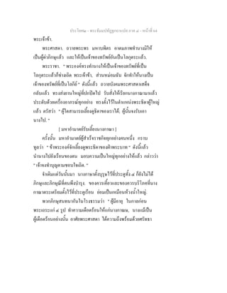 ประโยค๒ - พระธัมมปทัฏฐกถาแปล ภาค ๔ - หน้าที่ 64 
พระเจ้าข้า. 
พระศาสดา. ถวายพระพร มหาบพิตร อาตมภาพทำนางมิให้ 
เป็นผู้ด่าภิกษุแล้ว และให้เป็นเจ้าของทรัพย์อันเป็นโลกุตระแล้ว. 
พระราชา. " พระองค์ทรงทำนางให้เป็นเจ้าของทรัพย์ที่เป็น 
โลกุตระแล้วก็ช่างเถิด พระเจ้าข้า, ส่วนหม่อมฉัน จักทำให้นางเป็น 
เจ้าของทรัพย์ที่เป็นโลกีย์ " ดังนี้แล้ว ถวายบังคมพระศาสดาเสด็จ 
กลับแล้ว ทรงส่งยานใหญ่ที่ปกปิดไป รับสั่งให้เรียกนางกาณามาแล้ว 
ประดับด้วยเครื่องอาภรณ์ทุกอย่าง ทรงตั้งไว้ในตำแหน่งพระธิดาผู้ใหญ่ 
แล้ว ตรัสว่า " ผู้ใดสามารถเลี้ยงดูธิดาของเราได้; ผู้นั้นจงรับเอา 
นางไป. " 
[ มหาอำมาตย์รับเลี้ยงนางกาณา ] 
ครั้งนั้น มหาอำมาตย์ผู้สำเร็จราชกิจทุกอย่างคนหนึ่ง กราบ 
ทูลว่า " ข้าพระองค์จักเลี้ยงดูพระธิดาของฝ่าพระบาท " ดังนี้แล้ว 
นำนางไปยังเรือนของตน มอบความเป็นใหญ่ทุกอย่างให้แล้ว กล่าวว่า 
" เจ้าจงทำบุญตามชอบใจเถิด. " 
จำเดิมแต่วันนั้นมา นางกาษาตั้งบุรุษไว้ที่ประตูทั้ง ๔ ก็ยังไม่ได้ 
ภิกษุและภิกษุณีที่ตนพึงบำรุง. ของควรเคี้ยวและของควรบริโภคที่นาง 
กาณาตระเตรียมตั้งไว้ที่ประตูเรือน ย่อมเป็นเหมือนห้วงน้ำใหญ่. 
พวกภิกษุสนทนากันในโรงธรรมว่า " ผู้มีอายุ ในกาลก่อน 
พระเถระแก่ ๔ รูป ทำความเดือดร้อนให้แก่นางกาณษ, นางแม้เป็น 
ผู้เดือดร้อนอย่างนั้น อาศัยพระศาสดา ได้ความถึงพร้อมด้วยศรัทธา 
 