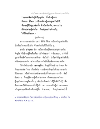 ประโยค๒ - พระธัมมปทัฏฐกถาแปล ภาค ๔ - หน้าที่ 5 
" บุคคล๑พึงเห็นผู้มีปัญญาใด ซึ่งเป็นผู้กล่าว 
นิคคหะ ชี้โทษ ว่าเป็นเหมือนผู้บอกขุมทรัพย์ให้, 
พึงคบผู้มีปัญญาเช่นนั้น ซึ่งเป็นบัณฑิต, (เพราะว่า) 
เมื่อคบท่านผู้เช่นนั้น มีแต่คุณอย่างประเสริฐ 
ไม่มีโทษที่ลามก. " 
[ แก้อรรถ ] 
บรรดาบทเหล่านั้น บทว่า นิธีนํ ได้แก่ หม้อแห่งขุมทรัพย์อัน 
เต็มด้วยเงินทองเป็นต้น ซึ่งเขาฝังเก็บไว้ในที่นั้น ๆ. 
บทว่า ปวตฺตารํ คือ เหมือนอย่างผู้ทำความอนุเคราะห์คน 
เข็ญใจ ซึ่งเป็นอยู่โดยฝืดเคือง แล้วชักชวนว่า " ท่านจงมา, เราจักชี้ 
อุบายเลี้ยงชีพโดยสะดวกแก่ท่าน " ดังนี้แล้ว นำไปยังที่ขุมทรัพย์แล้ว 
เหยียดออกบอกว่า " ท่านจงถือเอาทรัพย์นี้เลี้ยงชีพตามสบายเถิด." 
วินิจฉัยในบทว่า วชฺชทสฺสินํ : ภิกษุผู้ชี้โทษมี ๒ จำพวก คือ 
ภิกษุคอยแส่หาโทษ ด้วยคิดว่า " เราจักข่มภิกษุนั้นด้วยมารยาทอัน 
ไม่สมควร หรือด้วยความพลั้งพลาดอันนี้ในท่ามกลางสงฆ์ " ดังนี้ 
จำพวก ๑. ภิกษุผู้ดำรงอยู่แล้วตามสภาพ ด้วยสามารถแห่งการ 
อุ้มชูด้วยการแลดูโทษนั้น ๆ เพื่อประโยชน์จะให้รู้สิ่งที่ยังไม่รู้ เพื่อ 
ต้องการจะได้ถือตามเอาสิ่งที่รู้แล้ว เพราะความเป็นผู้ปรารถนาความ 
เจริญแห่งคุณมีศีลเป็นต้นแก่ผู้นั้น จำพวก ๑; ภิกษุจำพวกหลังนี้ 
๑. พระราชกวี (อาบ) วัดบวรนิเวศวิหาร แปลออกสอบเปรียญ ๖ ประโยค ใน 
สนามหลวง พ. ศ. ๒๔๖๔. 
 