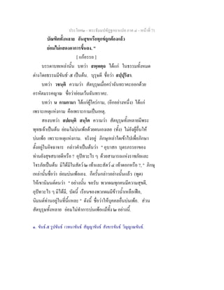 ประโยค๒ - พระธัมมปทัฏฐกถาแปล ภาค ๔ - หน้าที่ 71 
บัณฑิตทั้งหลาย อันสุขหรือทุกข์ถูกต้องแล้ว 
ย่อมไม่แสดงอาการขึ้นลง. " 
[ แก้อรรถ ] 
บรรดาบทเหล่านั้น บทว่า สพฺพตฺถ ได้แก่ ในธรรมทั้งหมด 
ต่างโดยธรรมมีขันธ์๑ ๕ เป็นต้น. บุรุษดี ชื่อว่า สปฺปุริสา. 
บทว่า วชนฺติ ความว่า สัตบุรุษเมื่อคร่าฉันทราคะออกด้วย 
อรหัตมรรคญาณ ชื่อว่าย่อมเว้นฉันทราคะ. 
บทว่า น กามกามา ได้แก่ผู้ใคร่กาม, (อีกอย่างหนึ่ง) ได้แก่ 
เพราะเหตุแห่งกาม คือเพราะกามเป็นเหตุ. 
สองบทว่า ลปยนฺติ สนฺโต ความว่า สัตบุรุษทั้งหลายมีพระ 
พุทธเจ้าเป็นต้น ย่อมไม่บ่นเพ้อด้วยตนเองเลย (ทั้ง) ไม่ยังผู้อื่นให้ 
บ่นเพ้อ เพราะเหตุแห่งกาม. จริงอยู่ ภิกษุเหล่าใดเข้าไปเพื่อภิกษา 
ตั้งอยู่ในอิจฉาจาร กล่าวคำเป็นต้นว่า " อุบาสก บุตรภรรยาของ 
ท่านยังสุขสบายดีหรือ ? อุปัทวะไร ๆ ด้วยสามารถแห่งราชภัยและ 
โจรภัยเป็นต้น มิได้มีในสัตว์ ๒ เท้าและสัตว์ ๔ เท้าดอกหรือ ?, " ภิกษุ 
เหล่านั้นชื่อว่า ย่อมบ่นเพ้อเอง. ก็ครั้นกล่าวอย่างนั้นแล้ว (พูด) 
ให้เขานิมนต์ตนว่า " อย่างนั้น ขอรับ พวกผมทุกคนมีความสุขดี, 
อุปัทวะไร ๆ มิได้มี, บัดนี้ เรือนของพวกผมมีข้าวน้ำเหลือเฟือ, 
นิมนต์ท่านอยู่ในที่นี้แหละ " ดังนี้ ชื่อว่าให้บุคคลอื่นบ่นเพ้อ. ส่วน 
สัตบุรุษทั้งหลาย ย่อมไม่ทำการบ่นเพ้อแม้ทั้ง ๒ อย่างนี้. 
๑. ขันธ์ ๕ รูปขันธ์ เวทนาขันธ์ สัญญาขันธ์ สังขารขันธ์ วิญญาณขันธ์. 
 