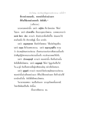 ประโยค๒ - พระธัมมปทัฏฐกถาแปล ภาค ๔ - หน้าที่ 77 
ที่เรากล่าวชอบแล้ว, ชนเหล่านั้นล่วงบ่วงมาร 
ที่ข้ามได้ยากอย่างเอกแล้ว จักถึงฝั่ง. " 
[ แก้อรรถ ] 
บรรดาบทเหล่านั้น บทว่า อปฺปกา คือ นิดหน่อย ได้แก่ 
ไม่มาก. บทว่า ปารคามิโน คือบรรลุพระนิพพาน. บาทพระคาถาว่า 
อถายํ อิตรา ปชา ความว่า ฝ่ายประชาที่เหลือนี้ใด ย่อมเลาะไป 
ตามริมตลิ่ง คือ สักกายทิฏฐิ, นี้แล มากนัก. 
บทว่า สมฺมทกฺขาเต คือตรัสโดยชอบ ได้แก่ตรัสถูกต้อง. 
บทว่า ธมฺเม คือในเทศนาธรรม. บทว่า ธมฺมานุวตฺติโน ความ 
ว่า ประพฤติสมควรแก่ธรรม ด้วยสามารถแห่งการฟังธรรมนั้นแล้ว 
บำเพ็ญปฏิปทาเหมาะแก่ธรรมนั้นแล้ว กระทำมรรคผลให้แจ้ง. 
บทว่า ปารเมสฺสนฺติ ความว่า ชนเหล่านั้น คือเห็นปานนั้น 
จักถึงฝั่งคือนิพพาน. บทว่า มจฺจุเธยฺยํ ได้แก่ วัฏฏะอันเป็นไป 
ใน ๓ ภูมิ อันเป็นสถานที่อยู่อาศัยของมัจจุ กล่าวคือกิเลสมาร. 
บทว่า สุทุตฺตรํ ความว่า ชนเหล่าใดประพฤติสมควรแก่ธรรม. 
ชนเหล่านั้นล่วงคือเลยบ่วงมาร ที่ข้ามได้ยากอย่างเอก คือก้าวล่วงได้ 
ยากนักแล้วนั้น จักถึงฝั่งคือพระนิพพาน. 
ในเวลาจบเทศนา ชนเป็นอันมาก บรรลุอริยผลทั้งหลายมี 
โสดาปัตติผลเป็นต้น ดังนี้แล. 
เรื่องการฟังธรรม จบ. 
 