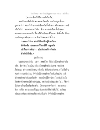 ประโยค๒ - พระธัมมปทัฏฐกถาแปล ภาค ๔ - หน้าที่ 83 
[ พระอรหันต์ไม่มีความเร่าร้อนใจ ] 
หมอชีวกมายังสำนักพระศาสดาโดยเร็ว ภายในอรุณนั่นแล 
ทูลถามว่า " พระเจ้าข้า ความเร่าร้อนเกิดขึ้นในพระสรีระของพระองค์ 
หรือไม่ ? " พระศาสดาตรัสว่า " ชีวก ความเร่าร้อนทั้งปวงของ 
ตถาคตสงบราบคาบแล้ว ที่ควงไม้โพธิพฤกษ์นั่นแล " ดังนี้แล้ว เมื่อจะ 
ทรงสืบอนุสนธิแสดงธรรม จึงตรัสพระคาถานี้ว่า :- 
" ความเร่าร้อน ย่อมไม่มีแก่ท่านผู้มีทางไกล 
อันถึงแล้ว หาความเศร้าโศกมิได้ หลุดพ้น 
แล้วในธรรมทั้งปวง ผู้ละกิเลสเครื่องร้อยรัด 
ทั้งปวงได้แล้ว. " 
[ แก้อรรถ ] 
บรรดาบทเหล่านั้น บทว่า คตทฺธิโน ได้แก่ ผู้มีทางไกลอันถึง 
แล้ว. ชื่อว่าทางไกลมี ๒ อย่าง คือทางไกลคือกันดาร ทางไกล 
คือวัฏฏะ, บรรดาทางไกล ๒ อย่างนั้น ผู้เดินทางกันดาร, ยังไม่ถึงที่ ๆ 
ตนปรารถนาเพียงใด ; ก็ชื่อว่าผู้เดินทางไกลเรื่อยไปเพียงนั้น, แต่ 
เมื่อทางไกลนั้นอันเขาถึงแล้ว ย่อมเป็นผู้ชื่อว่ามีทางไกลอันถึงแล้ว. 
ฝ่ายสัตว์ทั้งหลายแม้ผู้อาศัยวัฏฏะ, ตนยังอยู่ในวัฏฏะเพียงใด ; ก็ชื่อว่า 
ผู้เดินทางไกลเรื่อยไปเพียงนั้น. มีคำถามสอดเข้ามาว่า เพราะเหตุ 
ไร ? แก้ว่า เพราะความที่วัฏฏะอันตนยังให้สิ้นไปไม่ได้. แม้พระ 
อริยบุคคลทั้งหลายมีพระโสดาบันเป็นต้น ก็ชื่อว่าผู้เดินทางไกล 
 