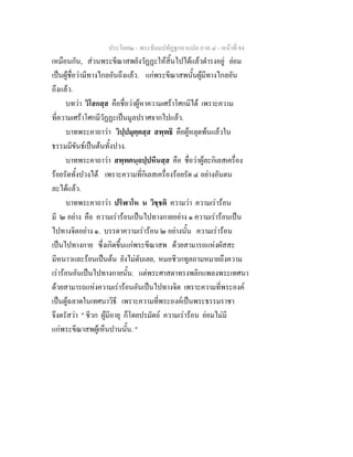ประโยค๒ - พระธัมมปทัฏฐกถาแปล ภาค ๔ - หน้าที่ 84 
เหมือนกัน, ส่วนพระขีณาสพยังวัฏฏะให้สิ้นไปได้แล้วดำรงอยู่ ย่อม 
เป็นผู้ชื่อว่ามีทางไกลอันถึงแล้ว. แก่พระขีณาสพนั้นผู้มีทางไกลอัน 
ถึงแล้ว. 
บทว่า วิโสกสฺส คือชื่อว่าผู้หาความเศร้าโศกมิได้ เพราะความ 
ที่ความเศร้าโศกมีวัฏฏะเป็นมูลปราศจากไปแล้ว. 
บาทพระคาถาว่า วิปฺปมุตฺตสฺส สพฺพธิ คือผู้หลุดพ้นแล้วใน 
ธรรมมีขันธ์เป็นต้นทั้งปวง. 
บาทพระคาถาว่า สพฺพคนฺถปฺปหีนสฺส คือ ชื่อว่าผู้ละกิเลสเครื่อง 
ร้อยรัดทั้งปวงได้ เพราะความที่กิเลสเครื่องร้อยรัด ๔ อย่างอันตน 
ละได้แล้ว. 
บาทพระคาถาว่า ปริฬาโห น วิชฺชติ ความว่า ความเร่าร้อน 
มี ๒ อย่าง คือ ความเร่าร้อนเป็นไปทางกายอย่าง ๑ ความเร่าร้อนเป็น 
ไปทางจิตอย่าง ๑. บรรดาความเร่าร้อน ๒ อย่างนั้น ความเร่าร้อน 
เป็นไปทางกาย ซึ่งเกิดขึ้นแก่พระขีณาสพ ด้วยสามารถแห่งผัสสะ 
มีหนาวและร้อนเป็นต้น ยังไม่ดับเลย, หมอชีวกทูลถามหมายถึงความ 
เร่าร้อนอันเป็นไปทางกายนั้น. แต่พระศาสดาทรงพลิกแพลงพระเทศนา 
ด้วยสามารถแห่งความเร่าร้อนอันเป็นไปทางจิต เพราะความที่พระองค์ 
เป็นผู้ฉลาดในเทศนาวิธี เพราะความที่พระองค์เป็นพระธรรมราชา 
จึงตรัสว่า " ชีวก ผู้มีอายุ ก็โดยปรมัตถ์ ความเร่าร้อน ย่อมไม่มี 
แก่พระขีณาสพผู้เห็นปานนั้น. " 
 