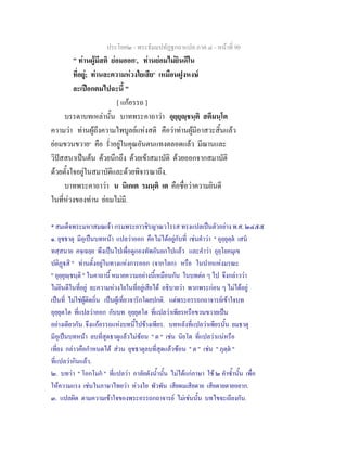 ประโยค๒ - พระธัมมปทัฏฐกถาแปล ภาค ๔ - หน้าที่ 90 
" ท่านผู้มีสติ ย่อมออก๑, ท่านย่อมไม่ยินดีใน 
ที่อยู่; ท่านละความห่วงใยเสีย๒ เหมือนฝูงหงษ์ 
ละเปือกตมไปฉะนี้ " 
[ แก้อรรถ ] 
บรรดาบทเหล่านั้น บาทพระคาถาว่า อุยฺยุญฺชนฺติ สตีมนฺโต 
ความว่า ท่านผู้ถึงความไพบูลย์แห่งสติ คือว่าท่านผู้มีอาสวะสิ้นแล้ว 
ย่อมขวนขวาย๓ คือ ร่ำอยู่ในคุณอันตนแทงตลอดแล้ว มีฌานและ 
วิปัสสนาเป็นต้น ด้วยนึกถึง ด้วยเข้าสมาบัติ ด้วยออกจากสมาบัติ 
ด้วยตั้งใจอยู่ในสมาบัติและด้วยพิจารณาถึง. 
บาทพระคาถาว่า น นิเกเต รมนฺติ เต คือชื่อว่าความยินดี 
ในที่ห่วงของท่าน ย่อมไม่มี. 
* สมเด็จพระมหาสมณเจ้า กรมพระยาวชิรญาณวโรรส ทรงแปลเป็นตัวอย่าง พ.ศ. ๒๔๕๕ 
๑. ยุชธาตุ มีอุเป็นบทหน้า แปลว่าออก คือไม่ได้อยู่กับที่ เช่นคำว่า " อุยฺยุตฺตํ เสนํ 
ทสฺสนาย คจฺเฉยฺย พึงเป็นไปเพื่อดูกองทัพอันยกไปแล้ว และคำว่า อุยฺโยคมุเข 
ปติฏฺฐสิ " ท่านตั้งอยู่ในทางแห่งการออก (จากโลก) หรือ ในปากแห่งมรณะ 
" อุยฺยุญฺชนฺติ " ในคาถานี้ หมายความอย่างนี้เหมือนกัน ในบทต่อ ๆ ไป จึงกล่าวว่า 
ไม่ยินดีในที่อยู่ ละความห่วงใยในที่อยู่เสียได้ อธิบายว่า พวกพระก่อน ๆ ไม่ได้อยู่ 
เป็นที่ ไม่ใช่ผู้ติดถิ่น เป็นผู้เที่ยวจาริกโดยปกติ. แต่พระอรรถกถาจารย์เข้าใจบท 
อุยฺยุตโต ที่แปลว่าออก กับบท อุยฺยุตโต ที่แปลว่าเพียรหรือขวนขวายเป็น 
อย่างเดียวกัน จึงแก้อรรถแห่งบทนี้ไปข้างเพียร. บทหลังที่แปลว่าเพียรนั้น ยมธาตุ 
มีอุเป็นบทหน้า ลบที่สุดธาตุแล้วไม่ซ้อน " ต " เช่น นิยโต ที่แปลว่าแน่หรือ 
เที่ยง กล่าวคือกำหนดได้ ส่วน ยุชธาตุลบที่สุดแล้วซ้อน " ต " เช่น " ภุตฺตํ " 
ที่แปลว่ากินแล้ว. 
๒. บทว่า " โอกโมกํ " ที่แปลว่า อาลัยดังน้ำนั้น ไม่ได้แก่ภาษา ใช้ ๒ คำซ้ำนั้น เพื่อ 
ให้ความแรง เช่นในภาษาไทยว่า ห่วงใย พัวพัน เสียดมเสียดาย เสียดายตายอยาก. 
๓. แปลผิด ตามความเข้าใจของพระอรรถกถาจารย์ ไม่เช่นนั้น บทไขจะเถียงกัน. 
 