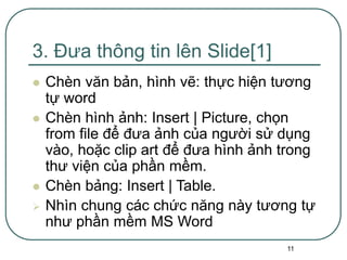 11
3. Đưa thông tin lên Slide[1]
 Chèn văn bản, hình vẽ: thực hiện tương
tự word
 Chèn hình ảnh: Insert | Picture, chọn
from file để đưa ảnh của người sử dụng
vào, hoặc clip art để đưa hình ảnh trong
thư viện của phần mềm.
 Chèn bảng: Insert | Table.
 Nhìn chung các chức năng này tương tự
như phần mềm MS Word
 