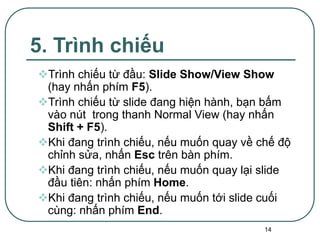 14
5. Trình chiếu
Trình chiếu từ đầu: Slide Show/View Show
(hay nhấn phím F5).
Trình chiếu từ slide đang hiện hành, bạn bấm
vào nút trong thanh Normal View (hay nhấn
Shift + F5).
Khi đang trình chiếu, nếu muốn quay về chế độ
chỉnh sửa, nhấn Esc trên bàn phím.
Khi đang trình chiếu, nếu muốn quay lại slide
đầu tiên: nhấn phím Home.
Khi đang trình chiếu, nếu muốn tới slide cuối
cùng: nhấn phím End.
 