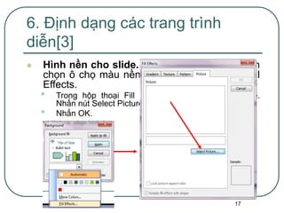 17
 Hình nền cho slide. Format | Backgroup. Kích
chọn ô chọ màu nền như phần trên. Chọn Fill
Effects.
• Trong hộp thoại Fill Effects, kích chọn thẻ Picture.
Nhấn nút Select Picture, chọn hình ảnh thích hợp
• Nhấn OK.
6. Định dạng các trang trình
diễn[3]
 