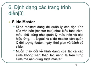 18
 Slide Master
• Slide master: dùng để quản lý các đặc tính
của văn bản (master text) như: kiểu font, size,
màu chữ cũng như quản lý màu nền và các
hiệu ứng, … Ngoài ra slide master còn quản
lý đối tượng footer, ngày, thời gian và đánh số
slide.
• Muốn thay đổi về hình dáng của tất cả các
slide không nên thao tác riêng lẽ trên từng
slide mà nên dùng slide master.
6. Định dạng các trang trình
diễn[3]
 