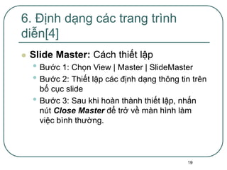 19
 Slide Master: Cách thiết lập
• Bước 1: Chọn View | Master | SlideMaster
• Bước 2: Thiết lập các định dạng thông tin trên
bố cục slide
• Bước 3: Sau khi hoàn thành thiết lập, nhấn
nút Close Master để trở về màn hình làm
việc bình thường.
6. Định dạng các trang trình
diễn[4]
 