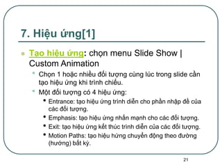21
7. Hiệu ứng[1]
 Tạo hiệu ứng: chọn menu Slide Show |
Custom Animation
• Chọn 1 hoặc nhiều đối tượng cùng lúc trong slide cần
tạo hiệu ứng khi trình chiếu.
• Một đối tượng có 4 hiệu ứng:
• Entrance: tạo hiệu ứng trình diễn cho phần nhập đề của
các đối tượng.
• Emphasis: tạo hiệu ứng nhấn mạnh cho các đối tượng.
• Exit: tạo hiệu ứng kết thúc trình diễn của các đối tượng.
• Motion Paths: tạo hiệu hứng chuyển động theo đường
(hướng) bất kỳ.
 