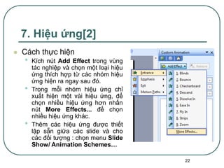 22
7. Hiệu ứng[2]
 Cách thực hiện
• Kích nút Add Effect trong vùng
tác nghiệp và chọn một loại hiệu
ứng thích hợp từ các nhóm hiệu
ứng hiện ra ngay sau đó.
• Trong mỗi nhóm hiệu ứng chỉ
xuất hiện một vài hiệu ứng, để
chọn nhiều hiệu ứng hơn nhấn
nút More Effects... để chọn
nhiều hiệu ứng khác.
• Thêm các hiệu ứng được thiết
lập sẵn giữa các slide và cho
các đối tượng : chọn menu Slide
Show/ Animation Schemes…
 