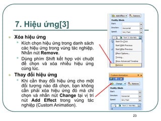 23
7. Hiệu ứng[3]
 Xóa hiệu ứng
• Kích chọn hiệu ứng trong danh sách
các hiệu ứng trong vùng tác nghiệp.
Nhấn nút Remove.
• Dùng phím Shift kết hợp với chuột
để chọn và xóa nhiều hiệu ứng
cùng lúc.
 Thay đổi hiệu ứng
• Khi cần thay đổi hiệu ứng cho một
đối tượng nào đã chọn, bạn không
cần phải xóa hiệu ứng đó mà chỉ
chọn và nhấn nút Change tại vị trí
nút Add Effect trong vùng tác
nghiệp (Custom Animation).
 