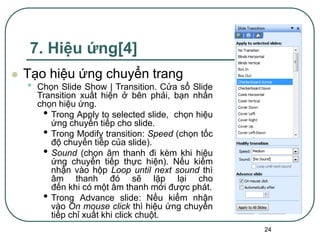 24
7. Hiệu ứng[4]
 Tạo hiệu ứng chuyển trang
• Chọn Slide Show | Transition. Cửa sổ Slide
Transition xuất hiện ở bên phải, bạn nhấn
chọn hiệu ứng.
• Trong Apply to selected slide, chọn hiệu
ứng chuyển tiếp cho slide.
• Trong Modify transition: Speed (chọn tốc
độ chuyển tiếp của slide).
• Sound (chọn âm thanh đi kèm khi hiệu
ứng chuyển tiếp thực hiện). Nếu kiểm
nhận vào hộp Loop until next sound thì
âm thanh đó sẽ lặp lại cho
đến khi có một âm thanh mới được phát.
• Trong Advance slide: Nếu kiểm nhận
vào On mouse click thì hiệu ứng chuyển
tiếp chỉ xuất khi click chuột.
 