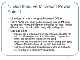 3
1. Giới thiệu về Microsoft Power
Point[1]
 Là một phần mềm trong bộ Microsoft Office
 Chức năng: một công cụ hỗ trợ giảng dạy rất tốt trong
trường học, hỗ trợ thuyết trình trong các hội thảo, hướng
dẫn sử dụng các sản phẩm trong việc quảng cáo, …
 Các đặc điểm
• Diễn đạt các ý tưởng cần trình bày không chỉ bằng lời văn
mà còn thể hiện qua hình ảnh tĩnh và động cùng với âm
thanh, các đoạn phim một cách sống động.
• Thực hiện các hiệu ứng hoạt hình nhanh chóng, sinh động
một cách đơn giản không cần tới kiến thức lập trình.
• Kích thước tập tin nhỏ, thuận lợi cho lưu trữ và di chuyển.
• Kết hợp được với nhiều định dạng tập tin
 