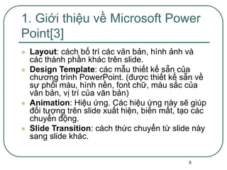 5
 Layout: cách bố trí các văn bản, hình ảnh và
các thành phần khác trên slide.
 Design Template: các mẫu thiết kế sẵn của
chương trình PowerPoint. (được thiết kế sẵn về
sự phối màu, hình nền, font chữ, màu sắc của
văn bản, vị trí của văn bản)
 Animation: Hiệu ứng. Các hiệu ứng này sẽ giúp
đối tượng trên slide xuất hiện, biến mất, tạo các
chuyển động.
 Slide Transition: cách thức chuyển từ slide này
sang slide khác.
1. Giới thiệu về Microsoft Power
Point[3]
 