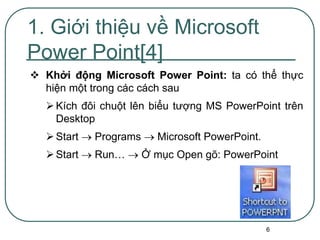 6
 Khởi động Microsoft Power Point: ta có thể thực
hiện một trong các cách sau
Kích đôi chuột lên biểu tượng MS PowerPoint trên
Desktop
Start  Programs  Microsoft PowerPoint.
Start  Run…  Ở mục Open gõ: PowerPoint
1. Giới thiệu về Microsoft
Power Point[4]
 