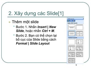 9
2. Xây dựng các Slide[1]
 Thêm một slide
• Bước 1. Nhấn Insert | New
Silde, hoặc nhấn Ctrl + M.
• Bước 2. Bạn có thể chọn lại
bố cục của Slide bằng cách
Format | Slide Layout
 