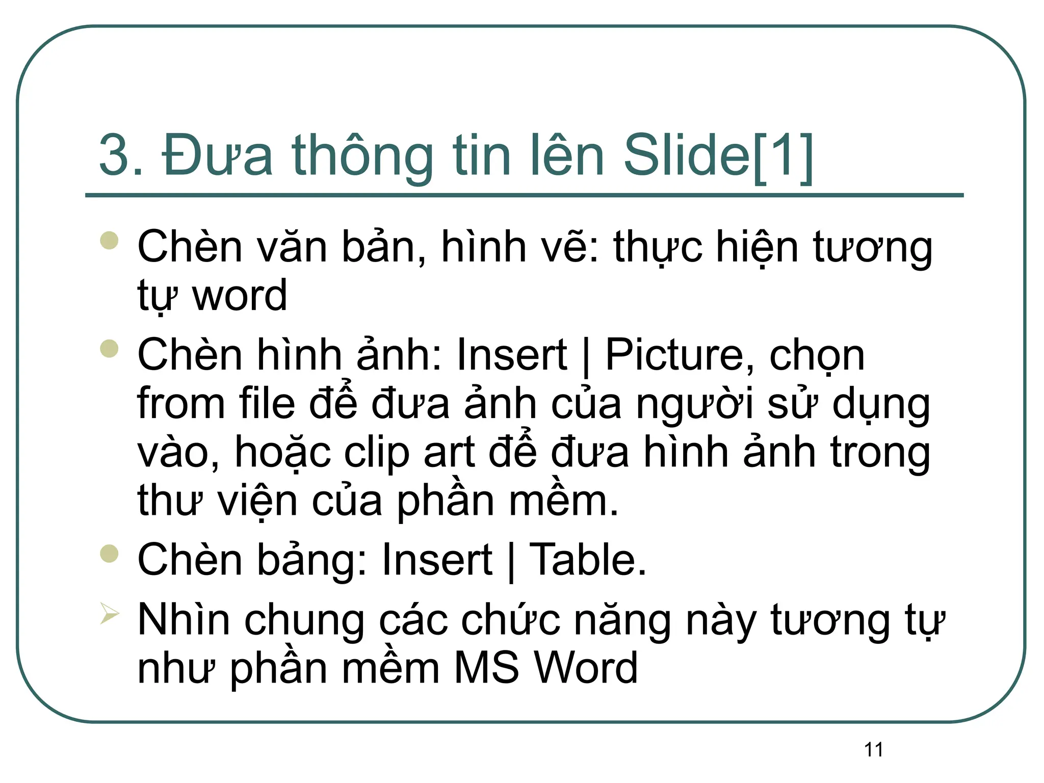 11
3. Đưa thông tin lên Slide[1]
 Chèn văn bản, hình vẽ: thực hiện tương
tự word
 Chèn hình ảnh: Insert | Picture, chọn
from file để đưa ảnh của người sử dụng
vào, hoặc clip art để đưa hình ảnh trong
thư viện của phần mềm.
 Chèn bảng: Insert | Table.
 Nhìn chung các chức năng này tương tự
như phần mềm MS Word
 