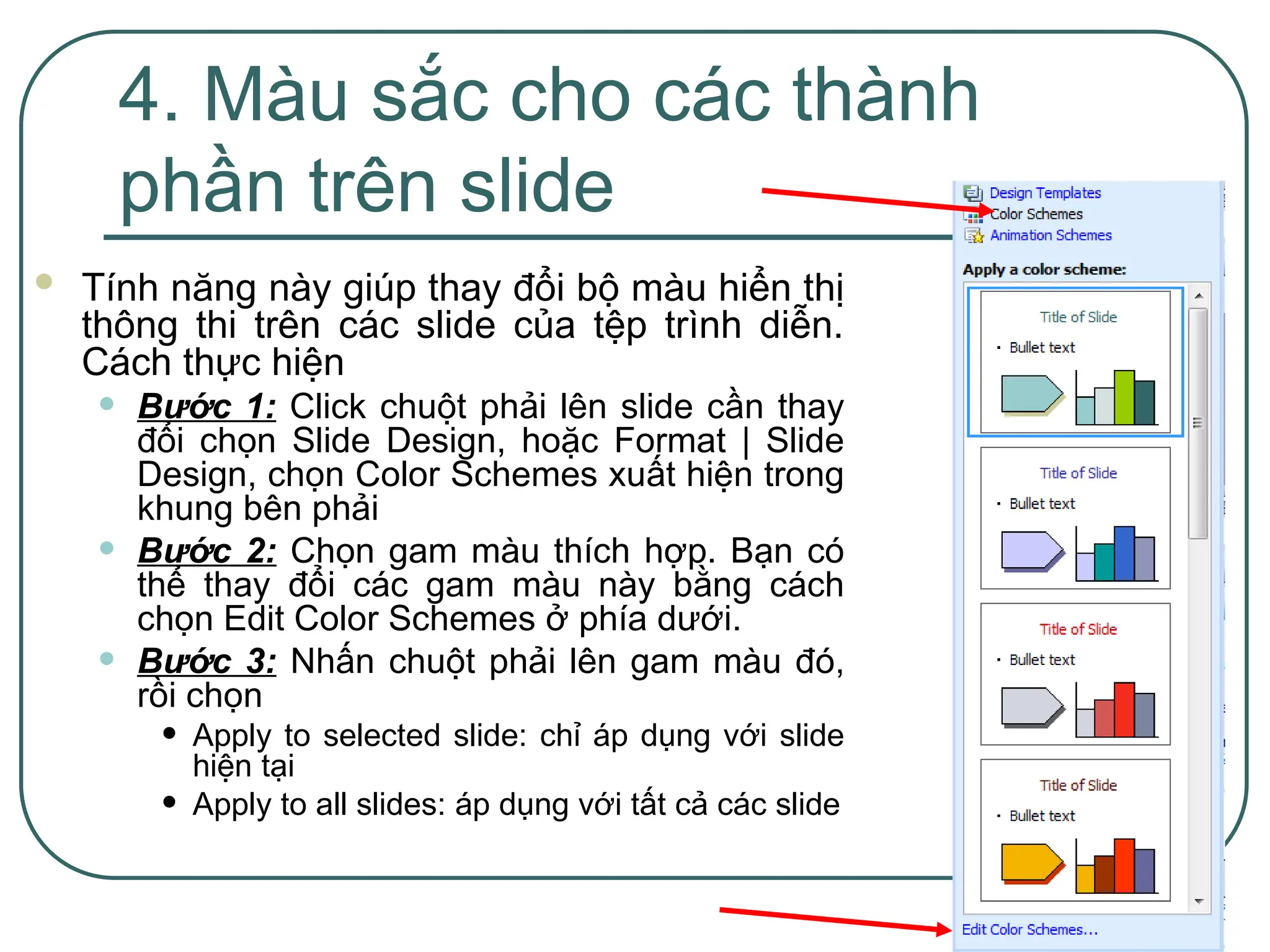 13
4. Màu sắc cho các thành
phần trên slide
 Tính năng này giúp thay đổi bộ màu hiển thị
thông thi trên các slide của tệp trình diễn.
Cách thực hiện
• Bước 1: Click chuột phải lên slide cần thay
đổi chọn Slide Design, hoặc Format | Slide
Design, chọn Color Schemes xuất hiện trong
khung bên phải
• Bước 2: Chọn gam màu thích hợp. Bạn có
thể thay đổi các gam màu này bằng cách
chọn Edit Color Schemes ở phía dưới.
• Bước 3: Nhấn chuột phải lên gam màu đó,
rồi chọn
• Apply to selected slide: chỉ áp dụng với slide
hiện tại
• Apply to all slides: áp dụng với tất cả các slide
 