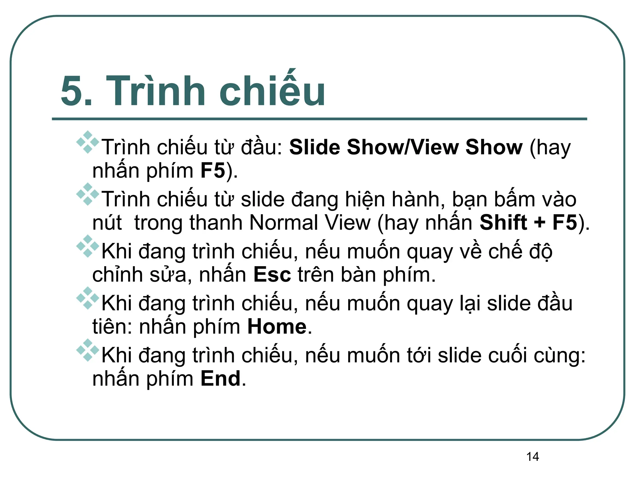 14
5. Trình chiếu
Trình chiếu từ đầu: Slide Show/View Show (hay
nhấn phím F5).
Trình chiếu từ slide đang hiện hành, bạn bấm vào
nút trong thanh Normal View (hay nhấn Shift + F5).
Khi đang trình chiếu, nếu muốn quay về chế độ
chỉnh sửa, nhấn Esc trên bàn phím.
Khi đang trình chiếu, nếu muốn quay lại slide đầu
tiên: nhấn phím Home.
Khi đang trình chiếu, nếu muốn tới slide cuối cùng:
nhấn phím End.
 