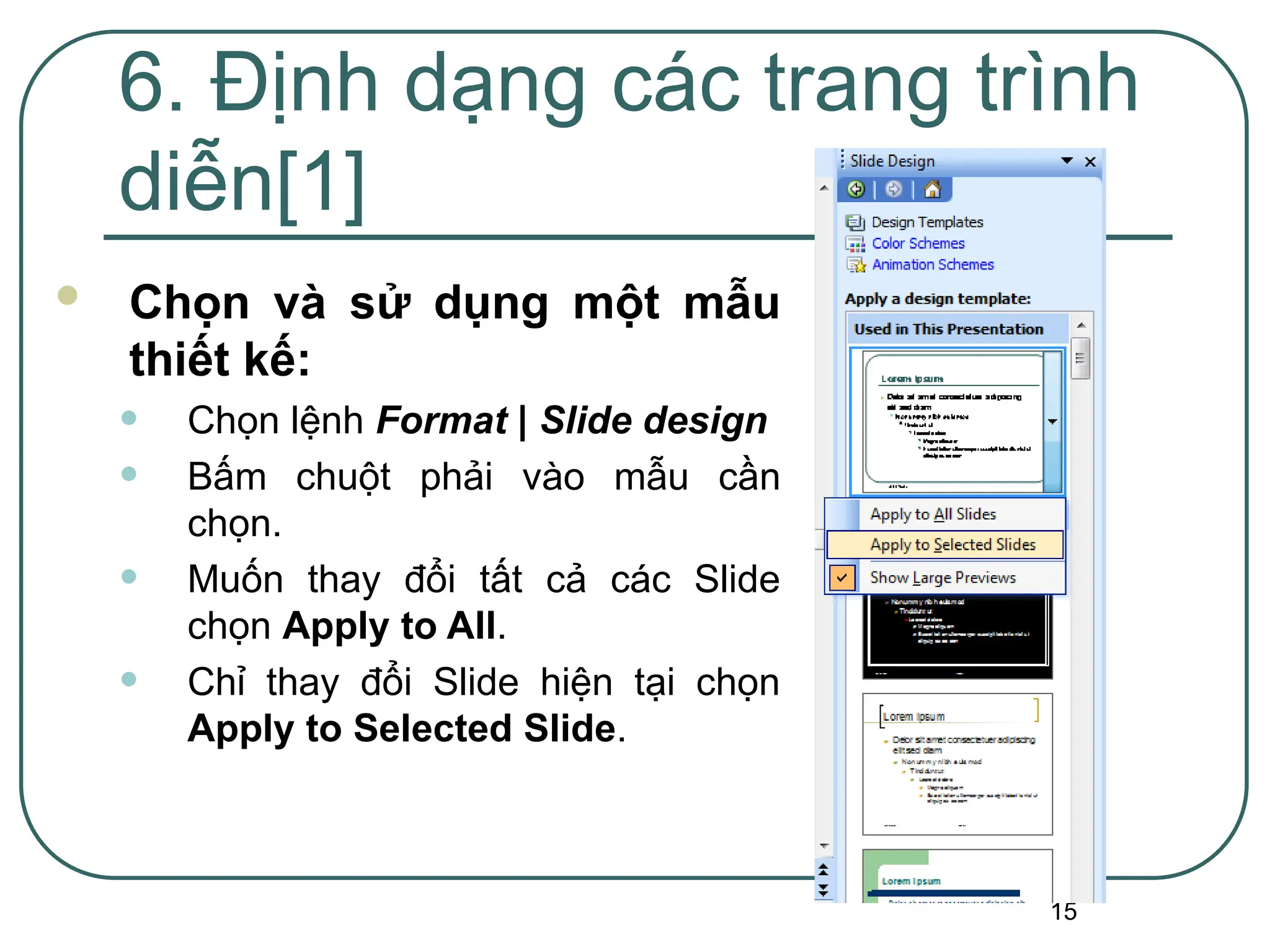 15
6. Định dạng các trang trình
diễn[1]
 Chọn và sử dụng một mẫu
thiết kế:
• Chọn lệnh Format | Slide design
• Bấm chuột phải vào mẫu cần
chọn.
• Muốn thay đổi tất cả các Slide
chọn Apply to All.
• Chỉ thay đổi Slide hiện tại chọn
Apply to Selected Slide.
 