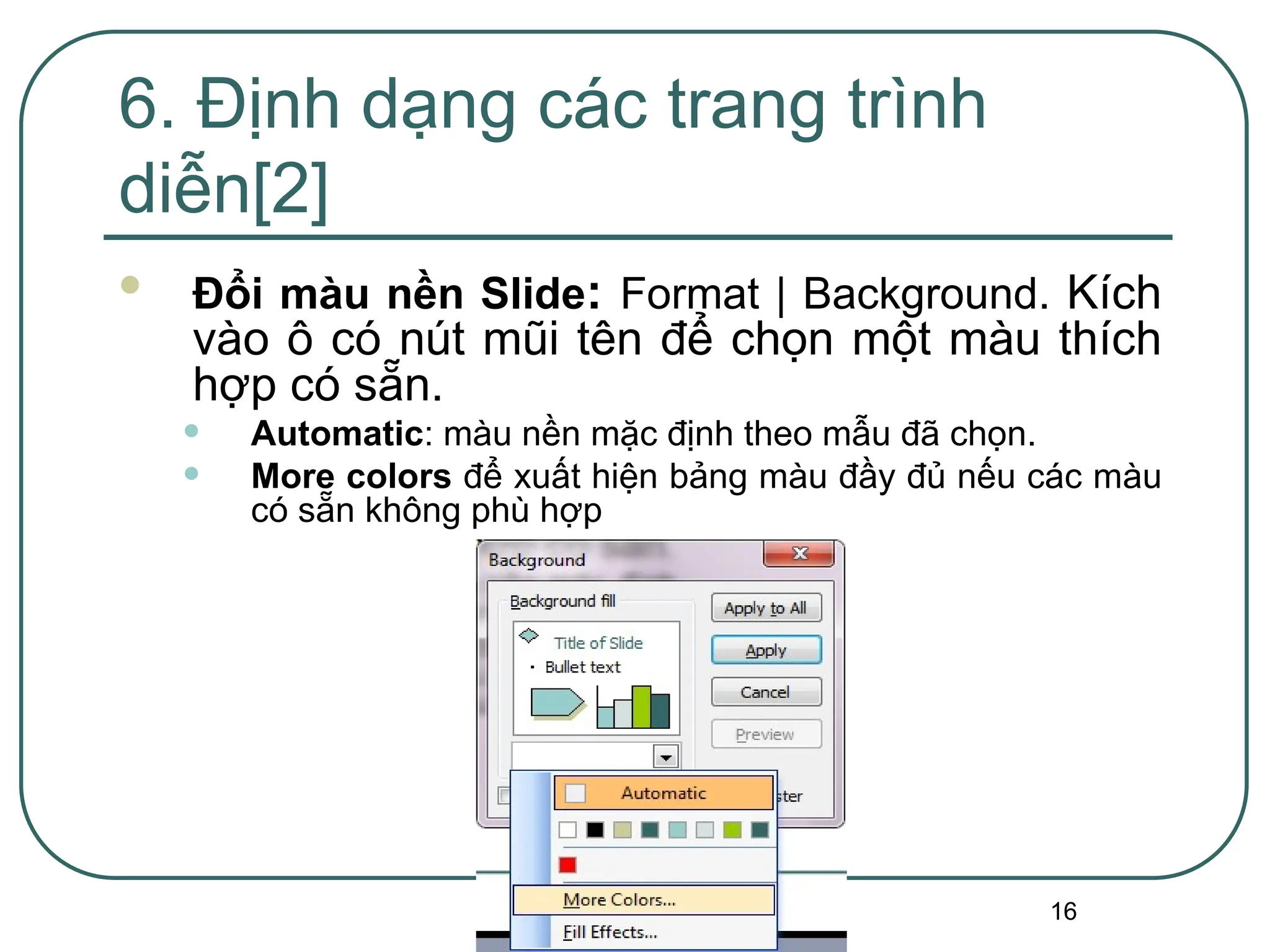 16
6. Định dạng các trang trình
diễn[2]
 Đổi màu nền Slide: Format | Background. Kích
vào ô có nút mũi tên để chọn một màu thích
hợp có sẵn.
• Automatic: màu nền mặc định theo mẫu đã chọn.
• More colors để xuất hiện bảng màu đầy đủ nếu các màu
có sẵn không phù hợp
 