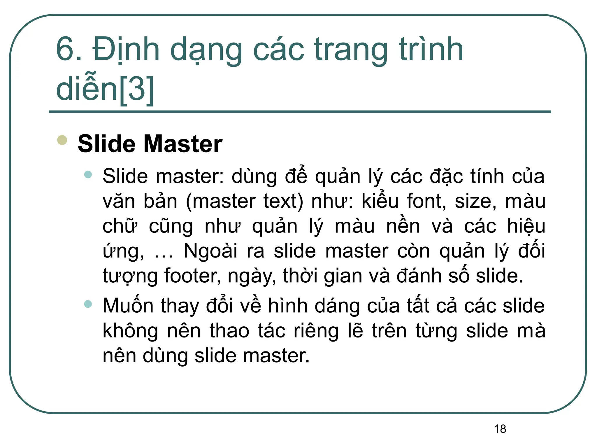18
 Slide Master
• Slide master: dùng để quản lý các đặc tính của
văn bản (master text) như: kiểu font, size, màu
chữ cũng như quản lý màu nền và các hiệu
ứng, … Ngoài ra slide master còn quản lý đối
tượng footer, ngày, thời gian và đánh số slide.
• Muốn thay đổi về hình dáng của tất cả các slide
không nên thao tác riêng lẽ trên từng slide mà
nên dùng slide master.
6. Định dạng các trang trình
diễn[3]
 