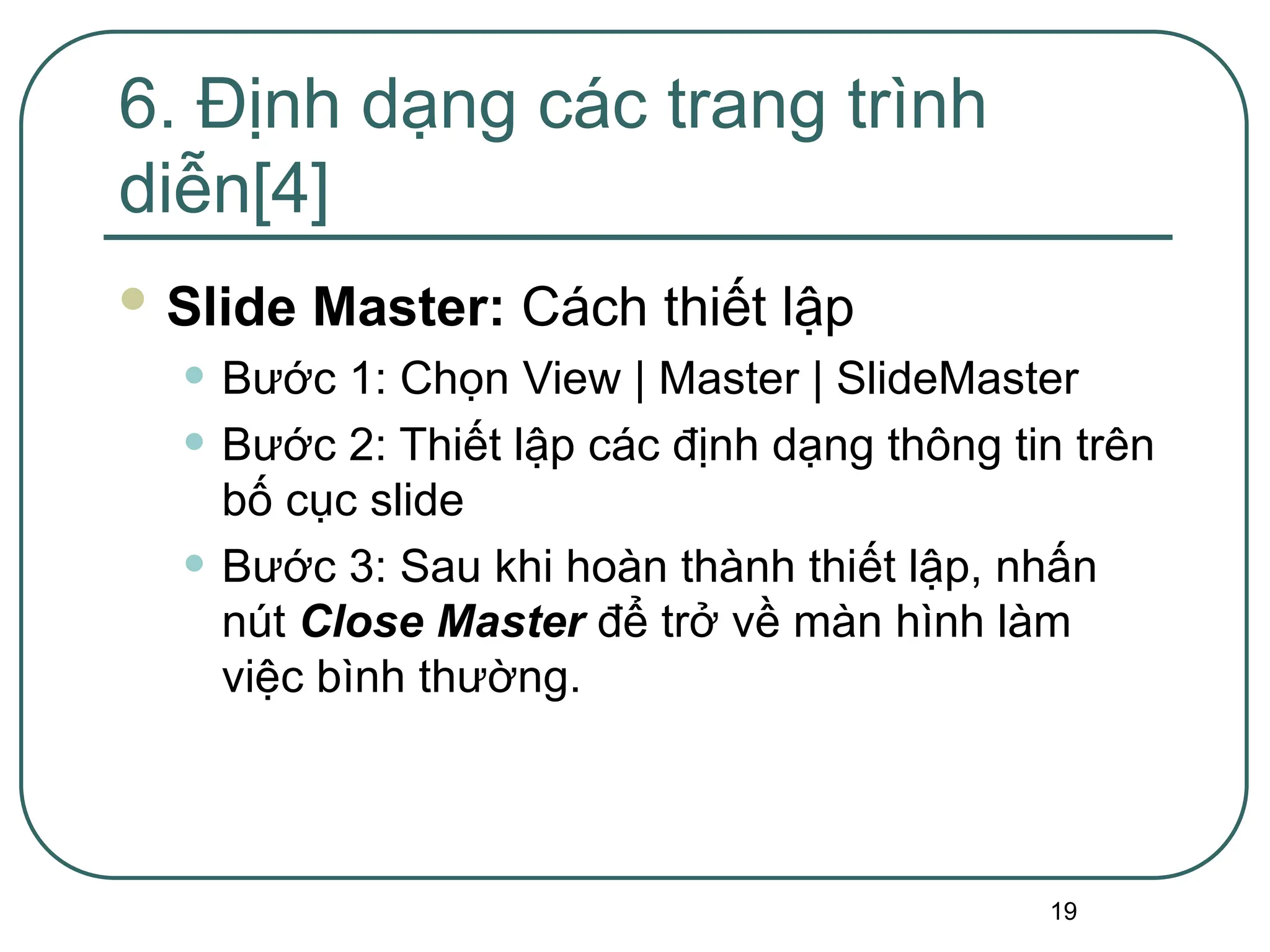 19
 Slide Master: Cách thiết lập
• Bước 1: Chọn View | Master | SlideMaster
• Bước 2: Thiết lập các định dạng thông tin trên
bố cục slide
• Bước 3: Sau khi hoàn thành thiết lập, nhấn
nút Close Master để trở về màn hình làm
việc bình thường.
6. Định dạng các trang trình
diễn[4]
 