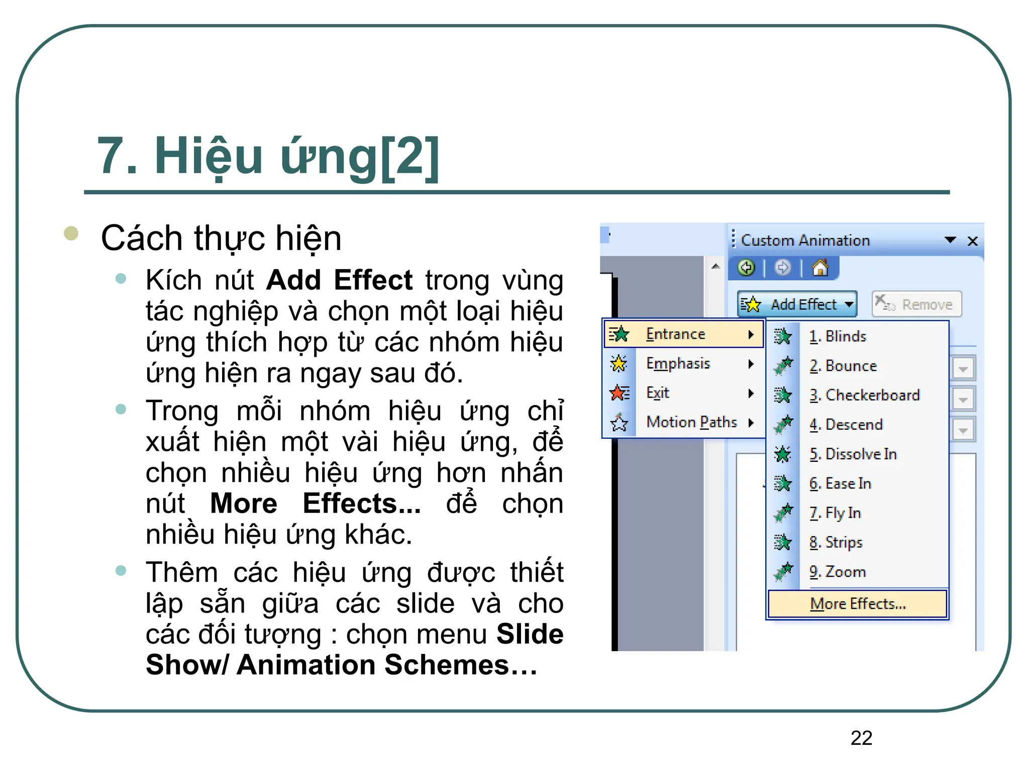 22
7. Hiệu ứng[2]
 Cách thực hiện
• Kích nút Add Effect trong vùng
tác nghiệp và chọn một loại hiệu
ứng thích hợp từ các nhóm hiệu
ứng hiện ra ngay sau đó.
• Trong mỗi nhóm hiệu ứng chỉ
xuất hiện một vài hiệu ứng, để
chọn nhiều hiệu ứng hơn nhấn
nút More Effects... để chọn
nhiều hiệu ứng khác.
• Thêm các hiệu ứng được thiết
lập sẵn giữa các slide và cho
các đối tượng : chọn menu Slide
Show/ Animation Schemes…
 