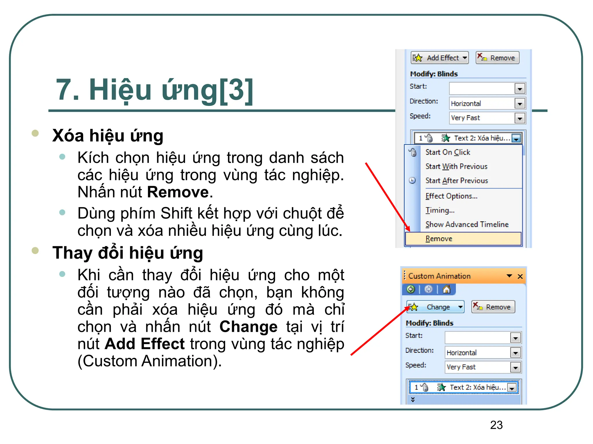 23
7. Hiệu ứng[3]
 Xóa hiệu ứng
• Kích chọn hiệu ứng trong danh sách
các hiệu ứng trong vùng tác nghiệp.
Nhấn nút Remove.
• Dùng phím Shift kết hợp với chuột để
chọn và xóa nhiều hiệu ứng cùng lúc.
 Thay đổi hiệu ứng
• Khi cần thay đổi hiệu ứng cho một
đối tượng nào đã chọn, bạn không
cần phải xóa hiệu ứng đó mà chỉ
chọn và nhấn nút Change tại vị trí
nút Add Effect trong vùng tác nghiệp
(Custom Animation).
 
