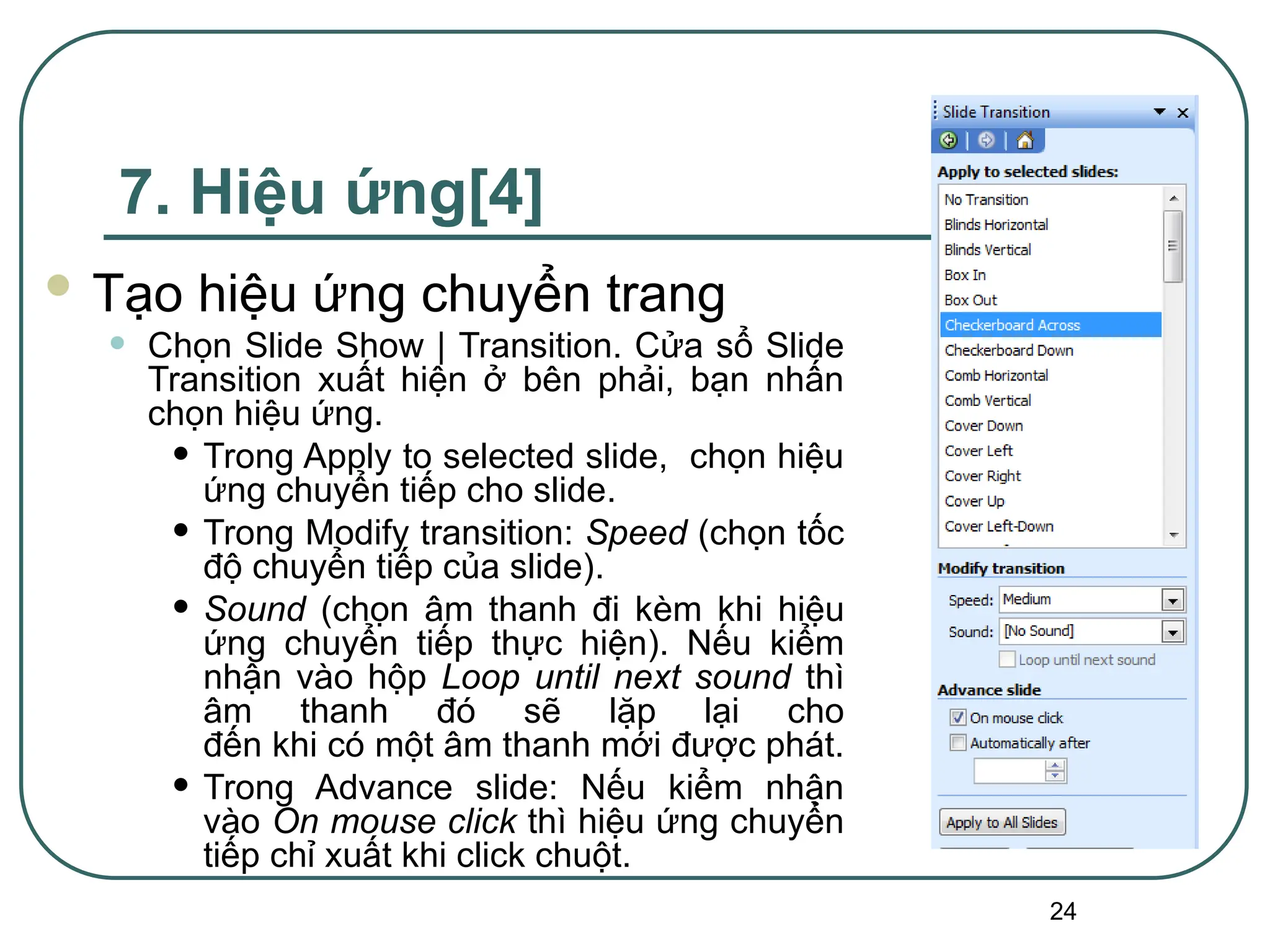 24
7. Hiệu ứng[4]
 Tạo hiệu ứng chuyển trang
• Chọn Slide Show | Transition. Cửa sổ Slide
Transition xuất hiện ở bên phải, bạn nhấn
chọn hiệu ứng.
• Trong Apply to selected slide, chọn hiệu
ứng chuyển tiếp cho slide.
• Trong Modify transition: Speed (chọn tốc
độ chuyển tiếp của slide).
• Sound (chọn âm thanh đi kèm khi hiệu
ứng chuyển tiếp thực hiện). Nếu kiểm
nhận vào hộp Loop until next sound thì
âm thanh đó sẽ lặp lại cho
đến khi có một âm thanh mới được phát.
• Trong Advance slide: Nếu kiểm nhận
vào On mouse click thì hiệu ứng chuyển
tiếp chỉ xuất khi click chuột.
 