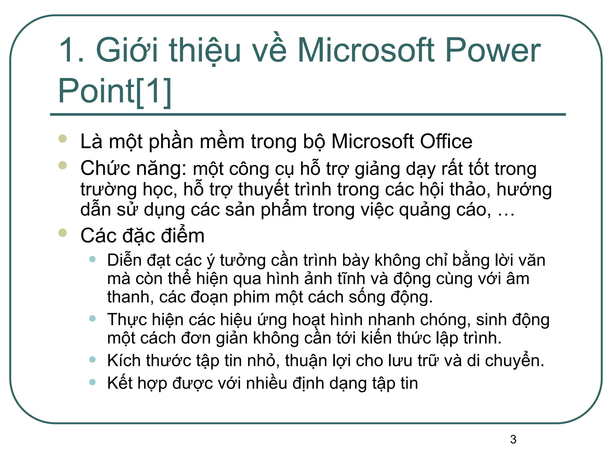 3
1. Giới thiệu về Microsoft Power
Point[1]
 Là một phần mềm trong bộ Microsoft Office
 Chức năng: một công cụ hỗ trợ giảng dạy rất tốt trong
trường học, hỗ trợ thuyết trình trong các hội thảo, hướng
dẫn sử dụng các sản phẩm trong việc quảng cáo, …
 Các đặc điểm
• Diễn đạt các ý tưởng cần trình bày không chỉ bằng lời văn
mà còn thể hiện qua hình ảnh tĩnh và động cùng với âm
thanh, các đoạn phim một cách sống động.
• Thực hiện các hiệu ứng hoạt hình nhanh chóng, sinh động
một cách đơn giản không cần tới kiến thức lập trình.
• Kích thước tập tin nhỏ, thuận lợi cho lưu trữ và di chuyển.
• Kết hợp được với nhiều định dạng tập tin
 
